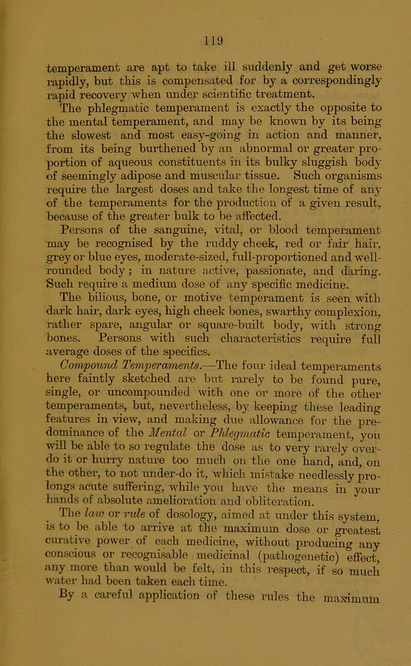temperament are apt to take ill suddenly and get worse rapidly, but this is compensated for by a correspondingly l-apid recovery when under scientific treatment. The phlegmatic temperament is exactly the opposite to the mental temperament, and may be known by its being the slowest and most easy-going in action and manner, from its being burthened by an abnormal or greater pro- portion of aqueous constituents in its bulky sluggish body of seemingly adipose and muscular tissue. Such organisms require the largest doses and take the longest time of any of the temperaments for the production of a given result, because of the greater bulk to be affected. Persons of the sanguine, vital, or blood temperament may be recognised by the ruddy cheek, red or fair hair, grey or blue eyes, moderate-sized, full-proportioned and well- rounded body; in nature active, passionate, and daring. Such require a medium dose of any specific medicine. The bilious, bone, or motive temperament is seen with dark hair, dark eyes, high cheek bones, swarthy complexion, rather spare, angular or square-built body, with strong bones. Persons with such characteristics require full average doses of the specifics. Compound Tempter aments.—The four ideal temperaments here faintly sketched are but rarely to be found pure, single, or uncompounded with one or more of the other temperaments, but, nevertheless, by keeping these leading features in view, and making due allowance for the pre- dominance of the Mental or Phlegmatic temperament, you will be able to so regulate the dose as to very rarely over- do it or hurry nature too much on the one hand, and, on the other, to not under-do it, which mistake needlessly pro- longs acute suffering, while you have the means in your hands of absolute amelioration and obliteration. The law or rule of dosology, aimed at under this system, is to be able to arrive at the maximum dose or greatest curative power of each medicine, without producing any conscious or recognisable medicinal (pathogenetic) effect, any more than would be felt, in this respect, if so much water had been taken each time. % a careful application of these rules the maximum