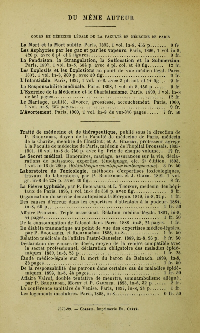 DU MÊME AUTEUR COURS DE MÉDECINE LÉGALE DE LA. FACULTÉ DE MÉDECINE DE PARIS La Mort et la Mort subite. Paris, 1895, 1 vol. in-8, 455 p 9 fr Les Asphyxies par les gaz et par les vapeurs. Paris, 1896, 1 vol. iu-8, 420 p. avec 8 pl. et 5 ligures 9 fr. La Pendaison, la Strangulation, la Suffocation et la Submersion. Paris, 1897, 1 vol. in-8, 584 p. avec 3 pl. col. et 43 fig 12 fr. Les Explosifs et les Explosions au point de vue médico-légal. Paris, 1897, 1 vol. in-8, 300 p. avec 39 fig 6 fr. L’Infanticide. Paris, 1897, 1 vol. in-8, avec 2 pl. col. et 14 fig... 9 fr. La Responsabilité médicale. Paris, 1898, 1 vol. in-8, 456 p 9 fr. L’Exercice de la Médecine et le Charlatanisme. Paris. 1899, 1 vol. in-8 de 564 pages 12 fr. Le Mariage, nullité, divorce, grossesse, accouchemënt. Paris, 1900, 1 vol. in-8, 452 pages 9 fr. L’Avortement. Paris, 1900, 1 vol. in-8 de vm-376 pages 7 fr. 50 Traité de médecine et de thérapeutique, publié sous la direction de P. Brouardel, doyen de la Faculté de médecine de Paris, médecin de la Charité, membre de l’Institut; et A. Gilbert, professeur agrégé à la Faculté de médecine de Paris, médecin de l’hôpital Broussais. 1895- 1901, 10 vol. in-8 de 750 p. avec fig. Prix de chaque volume.. 12 fr. Le Secret médical. Honoraires, mariage, assurances sur la vie, décla- rations de naissance, expertise, témoignage, etc. 2e édition. 1893, 1 vol. in-16 de280p. (Bibliothèque scientifique contemporaine). 3 fr. 50 Laboratoire de Toxicologie, méthodes d’expertises toxicologiques, travaux du laboratoire, par P. Brouardel et J. Ogier. 1891. 1 vol. gr. in-8 de 224 p. avec 30 fig 8 fr. La Fièvre typhoïde, par P. Brouardel et L. Thoinot, médecin des hôpi- taux de Paris. 1895,1 vol. in-8 de 350 p. avec fig 9 fr. Organisation du service des autopsies à la Morgue. 1879, in-8, 32 p. 1 fr. Des causes d’erreur dans les expertises d’attentats à la pudeur. 1884, in-8, 60 p 1 fr. 50 Affaire PraDzini. Triple assassinat. Relation médico-légale. 1887, in-8, 44 pages 1 fr. 50 De la consommation de l’alcool dans Paris. 1888, m-8, 24 pages. 1 fr. Du diabète traumatique au point de vue des expertises médico-légales, par P. Brouardel et Richardière. 1888, in-8 1 fr. 50 Relation médicale de l’affaire Pastré-Baussier. 1889, in-8, 96 p. 2 fr. 50 Déclaration des causes de décès, moyen de la rendre compatible avec le secret professionnel, déclaration obligatoire des maladies épidé- miques. 1889, in-8, 23 p i fr. 25 Étude médico-légale sur la mort du baron de Reinach. 1893, in-8, 38 pages 1 fr. 50 De la responsabilité des patrons dans certains cas de maladies épidé- miques. 1893, in-8, 44 pages 1 fr. 50 Affaire Valrof, double tentative de meurtre, somnambulisme allégué, par P. Brouardel, Motet et P. Garnier. 1893, in-8, 32 p 2 fr. La conférence sanitaire de Venise. Paris, 1897, in-8, 24 p 1 fr. Les logements insalubres. Paris, 1898, in-8 0 fr. 50 7373-99. — Cobbeil. Imprimerie Ed. Crété.