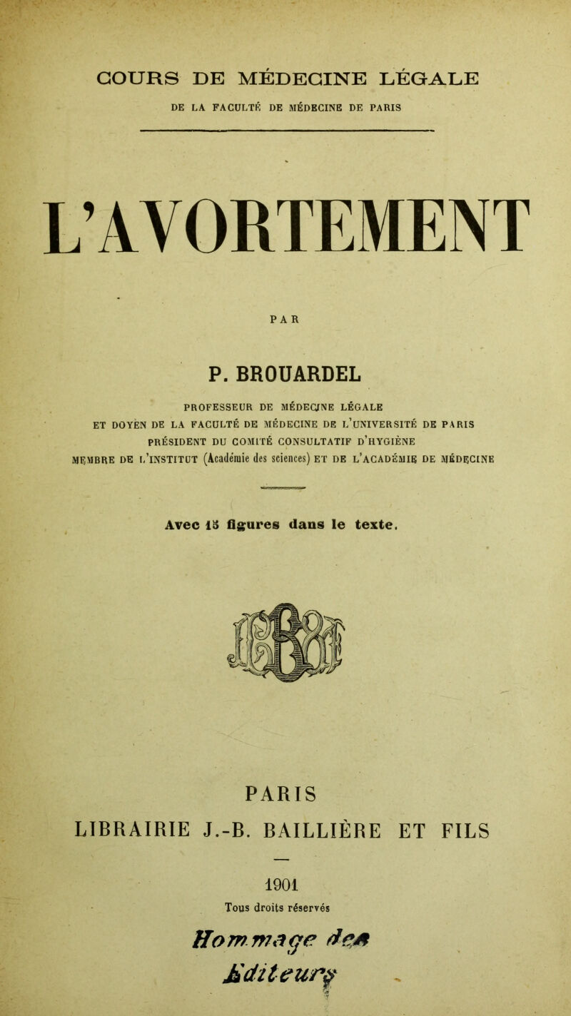 COURS DE MÉDECINE LÉGALE DE LA FACULTÉ DE MÉDECINE DE PARIS L’AVORTEMENT PAR P.BROUARDEL PROFESSEUR DE MÉDECINE LÉGALE ET DOYEN DE LA FACULTÉ DE MÉDECINE DE l’üNIVERSITÉ DE PARIS PRÉSIDENT DU COMITÉ CONSULTATIF D’HYGIÈNE membre de l’institut (Académie des sciences) et de l’académie de médecine Avec 13 figures dans le texte. PARIS LIBRAIRIE J.-b. BAILLIÈRE ET FILS 1901 Tous droits réservés Hommage fie,a Mditeupf