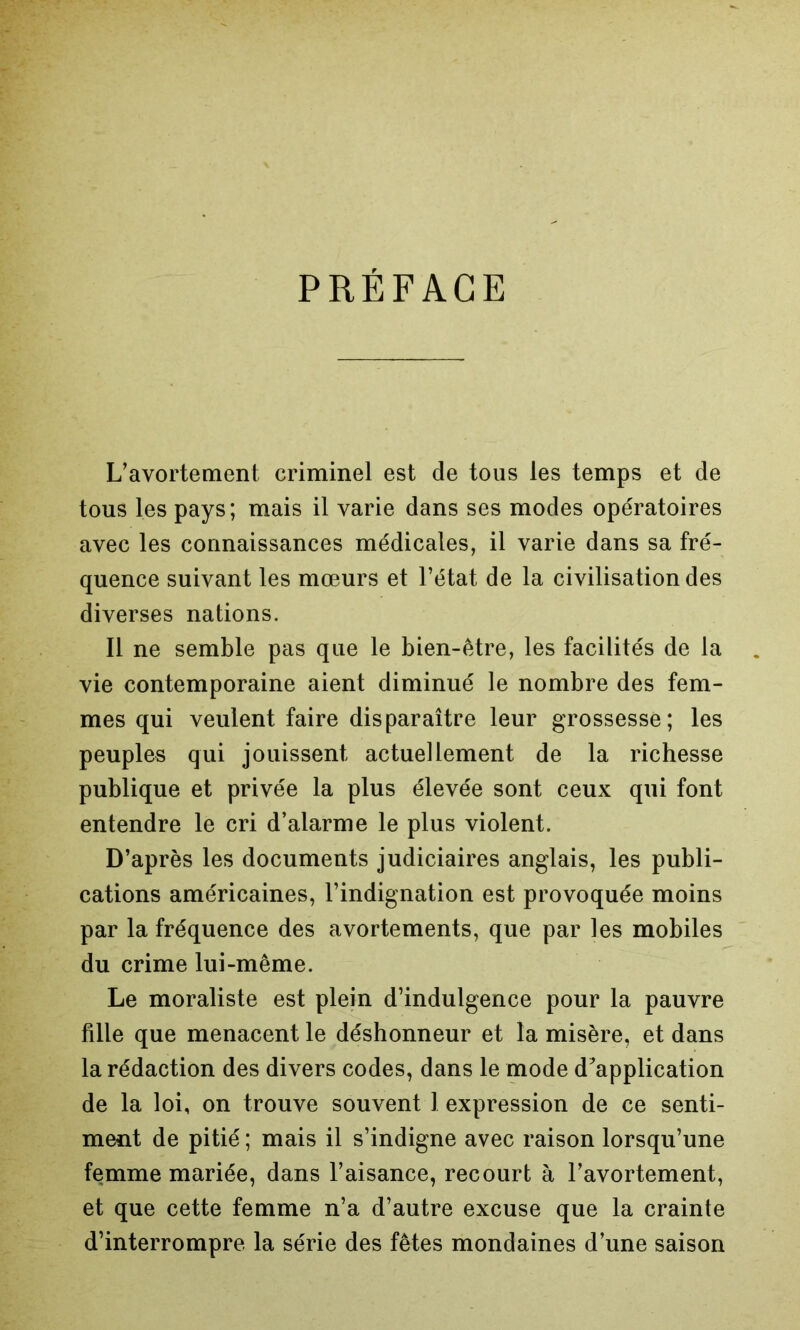 PRÉFACE L’avortement criminel est de tous les temps et de tous les pays; mais il varie dans ses modes opératoires avec les connaissances médicales, il varie dans sa fré- quence suivant les mœurs et l’état de la civilisation des diverses nations. Il ne semble pas que le bien-être, les facilités de la vie contemporaine aient diminué le nombre des fem- mes qui veulent faire disparaître leur grossesse; les peuples qui jouissent actuellement de la richesse publique et privée la plus élevée sont ceux qui font entendre le cri d’alarme le plus violent. D’après les documents judiciaires anglais, les publi- cations américaines, l’indignation est provoquée moins par la fréquence des avortements, que par les mobiles du crime lui-même. Le moraliste est plein d’indulgence pour la pauvre fille que menacent le déshonneur et la misère, et dans la rédaction des divers codes, dans le mode d’application de la loi, on trouve souvent 1 expression de ce senti- ment de pitié ; mais il s’indigne avec raison lorsqu’une femme mariée, dans l’aisance, recourt à l’avortement, et que cette femme n’a d’autre excuse que la crainte d’interrompre la série des fêtes mondaines d’une saison