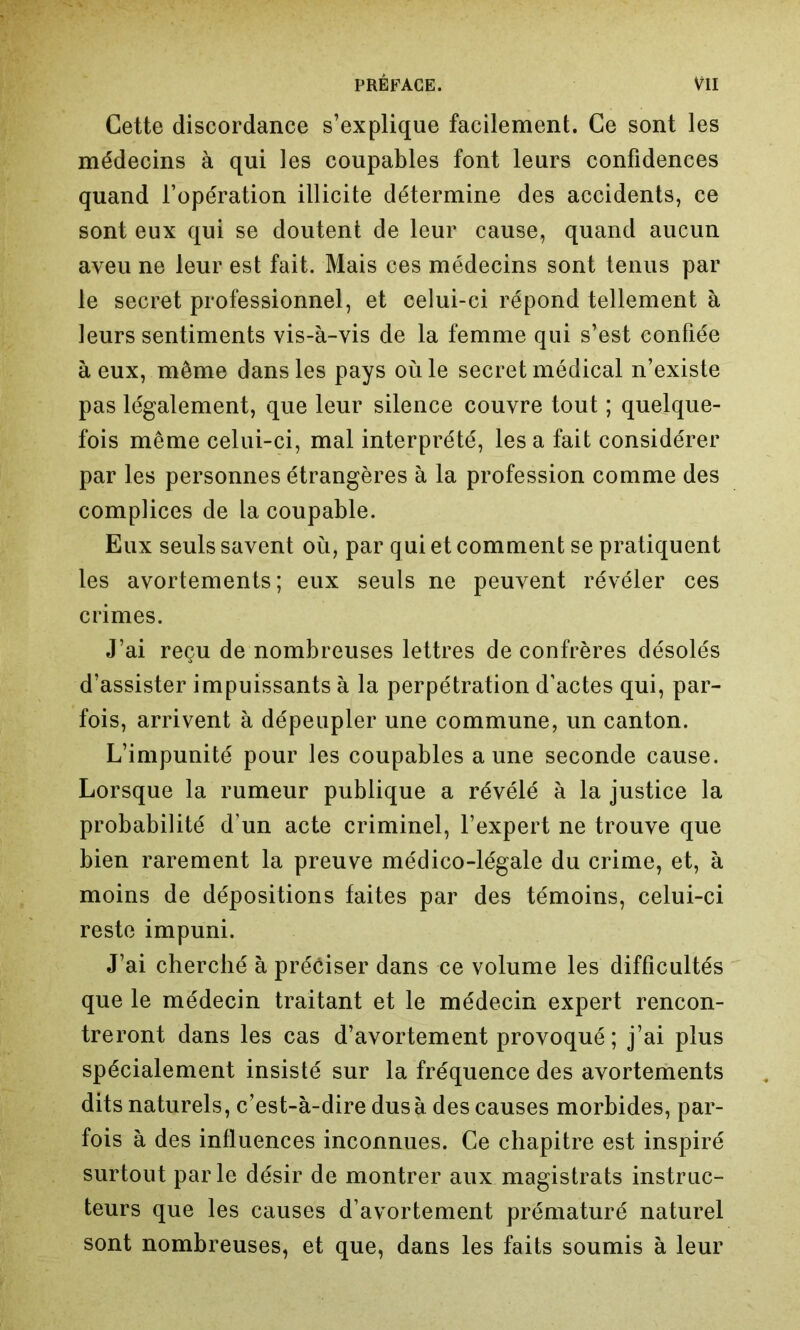 Cette discordance s’explique facilement. Ce sont les médecins à qui les coupables font leurs confidences quand l’opération illicite détermine des accidents, ce sont eux qui se doutent de leur cause, quand aucun aveu ne leur est fait. Mais ces médecins sont tenus par le secret professionnel, et celui-ci répond tellement à leurs sentiments vis-à-vis de la femme qui s’est confiée à eux, même dans les pays où le secret médical n’existe pas légalement, que leur silence couvre tout ; quelque- fois même celui-ci, mal interprété, lésa fait considérer par les personnes étrangères à la profession comme des complices de la coupable. Eux seuls savent où, par qui et comment se pratiquent les avortements; eux seuls ne peuvent révéler ces crimes. J’ai reçu de nombreuses lettres de confrères désolés d’assister impuissants à la perpétration d’actes qui, par- fois, arrivent à dépeupler une commune, un canton. L’impunité pour les coupables aune seconde cause. Lorsque la rumeur publique a révélé à la justice la probabilité d’un acte criminel, l’expert ne trouve que bien rarement la preuve médico-légale du crime, et, à moins de dépositions faites par des témoins, celui-ci reste impuni. J’ai cherché à préciser dans ce volume les difficultés que le médecin traitant et le médecin expert rencon- treront dans les cas d’avortement provoqué ; j’ai plus spécialement insisté sur la fréquence des avortements dits naturels, c’est-à-dire dus à des causes morbides, par- fois à des influences inconnues. Ce chapitre est inspiré surtout parle désir de montrer aux magistrats instruc- teurs que les causes d’avortement prématuré naturel sont nombreuses, et que, dans les faits soumis à leur