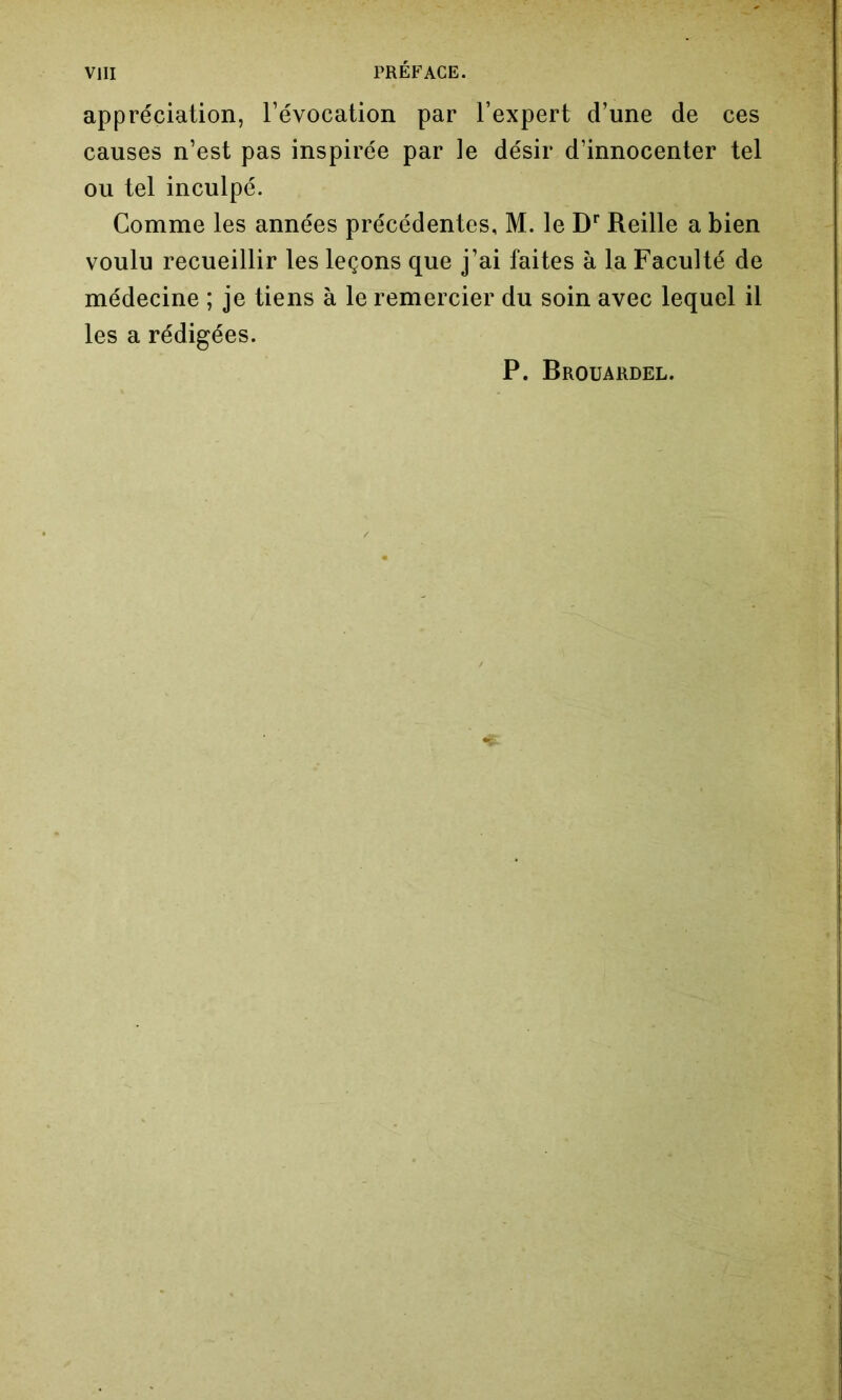 appréciation, l’évocation par l’expert d’une de ces causes n’est pas inspirée par le désir d’innocenter tel ou tel inculpé. Comme les années précédentes, M. le Dr Reille a bien voulu recueillir les leçons que j’ai faites à la Faculté de médecine ; je tiens à le remercier du soin avec lequel il les a rédigées. P. Brouardel.