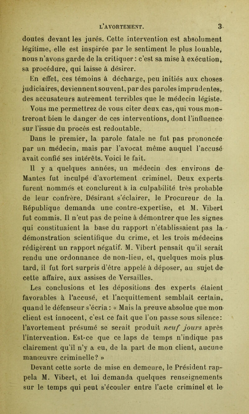 doutes devant les jurés. Cette intervention est absolument légitime, elle est inspirée par le sentiment le plus louable, nous n’avons garde de la critiquer : c’est sa mise à exécution,, sa procédure, qui laisse à désirer. En effet, ces témoins à décharge, peu initiés aux choses judiciaires, deviennent souvent, par des paroles imprudentes, des accusateurs autrement terribles que le médecin légiste. Vous me permettrez de vous citer deux cas, qui vous mon- treront bien le danger de ces interventions, dont l’influence sur l’issue du procès est redoutable. Dans le premier, la parole fatale ne fut pas prononcée par un médecin, mais par l’avocat même auquel l’accusé avait confié ses intérêts. Voici le fait. Il y a quelques années, un médecin des environs de Mantes fut inculpé d’avortement criminel. Deux experts furent nommés et conclurent à la culpabilité très probable de leur confrère. Désirant s’éclairer, le Procureur de la République demanda une contre-expertise, et M. Yibert fut commis. Il n’eut pas de peine à démontrer que les signes qui constituaient la base du rapport n’établissaient pas la ' démonstration scientifique du crime, et les trois médecins rédigèrent un rapport négatif. M. Yibert pensait qu’il serait rendu une ordonnance de non-lieu, et, quelques mois plus tard, il fut fort surpris d’être appelé à déposer, au sujet de cette affaire, aux assises de Versailles. Les conclusions et les dépositions des experts étaient favorables à l’accusé, et l’acquittement semblait certain* quand le défenseur s’écria : « Mais la preuve absolue que mon client est innocent, c’est ce fait que l’on passe sous silence: l’avortement présumé se serait produit neuf jours après l’intervention. Est-ce que ce laps de temps n’indique pas clairement qu’il n’y a eu, de la part de mon client, aucune manœuvre criminelle? » Devant cette sorte de mise en demeure, le Président rap- pela M. Yibert, et lui demanda quelques renseignements sur le temps qui peut s’écouler entre l’acte criminel et le-