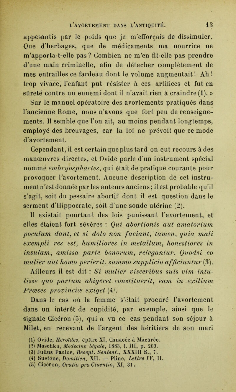 appesantis par le poids que je m’efforcais de dissimuler. Que d’herbages, que de médicaments ma nourrice ne m’apporta-t-elle pas? Combien ne m’en fit-elle pas prendre d'une main criminelle, afin de détacher complètement de mes entrailles ce fardeau dont le volume augmentait! Ah ! trop vivace, l’enfant put résister à ces artifices et fut en sûreté contre un ennemi dont il n’avait rien à craindre (1). » Sur le manuel opératoire des avortements pratiqués dans l’ancienne Rome, nous n’avons que fort peu de renseigne- ments. Il semble que l’on ait, au moins pendant longtemps, employé des breuvages, car la loi ne prévoit que ce mode d’avortement. Cependant, il est certain que plus tard on eut recours à des manœuvres directes, et Ovide parle d’un instrument spécial nommé embryosphactes, qui était de pratique courante pour provoquer l’avortement. Aucune description de cet instru- mentn’estdonnée par les auteurs anciens; il est probable qu’il s’agit, soit du pessaire aborlif dont il est question dans le serment d’Hippocrate, soit d’une sonde utérine (2). 11 existait pourtant des lois punissant l’avortement, et elles étaient fort sévères : Qui abortionis aut amatorium poculum dant, et si dolo non faciant, tamens quia mali exempli res est3 humiliores in metallum, honestiores in insulam, amissa parte bonorum, relegantur. Quodsi eo mulier aut homo perierit, summo supplicio afficiuntur (3). Ailleurs il est dit : Si mulier visceribus suis vim intu- lisse quo partum abigeret constituerit, eam in exilium Prœses provinciœ exiget (4). Dans le cas où la femme s’était procuré l’avortement dans un intérêt de cupidité, par exemple, ainsi que le signale Cicéron (5), qui a vu ce cas pendant son séjour à Milet, en recevant de l’argent des héritiers de son mari (1) Ovide, Héroïdes, épître XI, Canacée à Macarée. (2) Maschka, Médecine légale, 1883, t. III, p. 269. (3) Julius Paulus, Recept. Sentent., XXXIII S., 7. (4) Suetoue, Domitien, XII. —Pline, Lettre IV, II. (5) Cicéron, Oratio pro Cluentio, XI, 31.