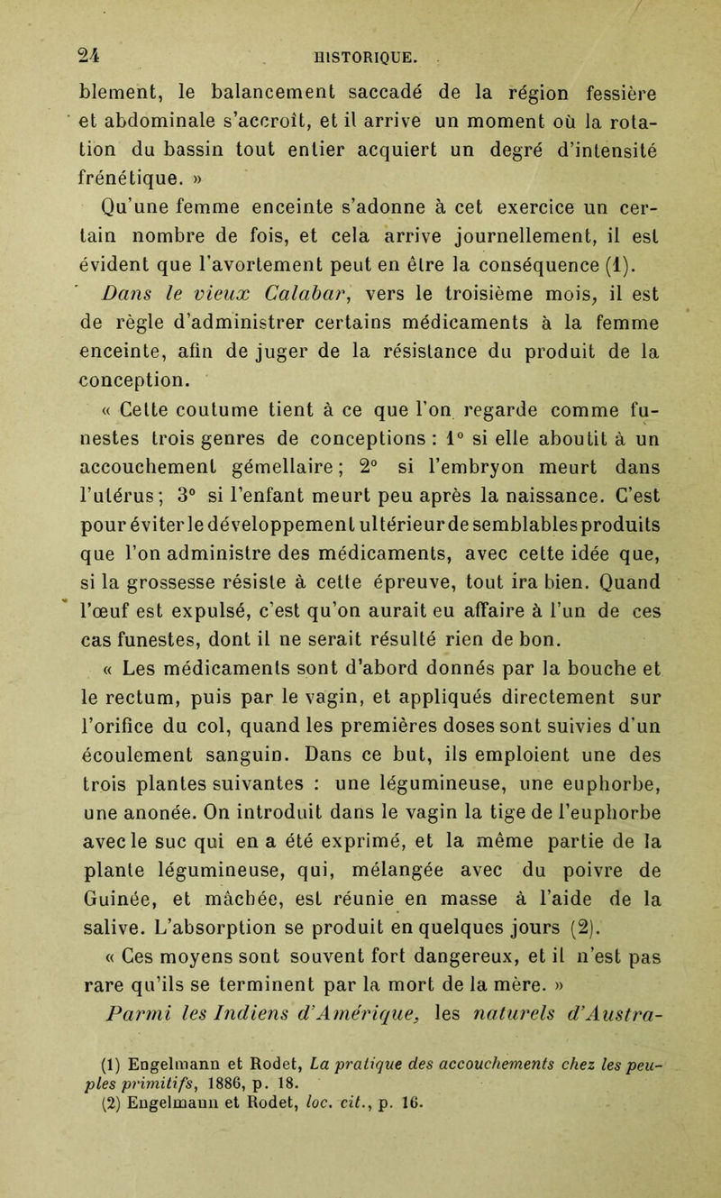 blement, le balancement saccadé de la région fessière et abdominale s’accroît, et il arrive un moment où la rota- tion du bassin tout entier acquiert un degré d’intensité frénétique. » Qu’une femme enceinte s’adonne à cet exercice un cer- tain nombre de fois, et cela arrive journellement, il est évident que l’avortement peut en être la conséquence (1). Dans le vieux Calabar, vers le troisième mois, il est de règle d’administrer certains médicaments à la femme enceinte, afin de juger de la résistance du produit de la conception. « Cette coutume tient à ce que l’on regarde comme fu- nestes trois genres de conceptions : 1° si elle aboutit à un accouchement gémellaire ; 2° si l’embryon meurt dans l’utérus; 3° si l’enfant meurt peu après la naissance. C’est pour éviter le développement ultérieur de semblables produits que l’on administre des médicaments, avec cette idée que, si la grossesse résiste à cette épreuve, tout ira bien. Quand l’œuf est expulsé, c’est qu’on aurait eu affaire à l’un de ces cas funestes, dont il ne serait résulté rien de bon. « Les médicaments sont d’abord donnés par la bouche et le rectum, puis par le vagin, et appliqués directement sur l’orifice du col, quand les premières doses sont suivies d’un écoulement sanguin. Dans ce but, ils emploient une des trois plantes suivantes : une légumineuse, une euphorbe, une anonée. On introduit dans le vagin la tige de l’euphorbe avec le suc qui en a été exprimé, et la même partie de la plante légumineuse, qui, mélangée avec du poivre de Guinée, et mâchée, est réunie en masse à l’aide de la salive. L’absorption se produit en quelques jours (2). « Ces moyens sont souvent fort dangereux, et il n’est pas rare qu’ils se terminent par la mort de la mère. » Parmi les Indiens d'Amérique, les naturels d’Austra- (1) Engelmann et Rodet, La pratique des accouchements chez les peu- ples primitifs, 1886, p. 18. (2) Eugelmaun et Rodet, loc. cit., p. 16.