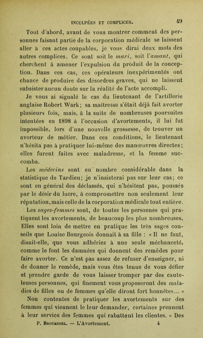 Tout d’abord, avant de vous montrer comment des per- sonnes faisant partie de la corporation médicale se laissent aller à ces actes coupables, je vous dirai deux mots des autres complices. Ce sont soit le mari, soit Y amant, qui cherchent à amener l’expulsion du produit de la concep- tion. Dans ces cas, ces opérateurs inexpérimentés ont chance de produire des désordres graves, qui ne laissent subsister aucun doute sur la réalité de l’acte accompli. Je vous ai signalé le cas du lieutenant de l’artillerie anglaise Robert Wark; sa maîtresse s’était déjà fait avorter plusieurs fois, mais, à la suite de nombreuses poursuites intentées en 1898 à l’occasion d’avortements, il lui fut impossible, lors d’une nouvelle grossesse, de trouver un avorteur de métier. Dans ces conditions, le lieutenant n’hésita pas à pratiquer lui-même des manœuvres directes; elles furent faites avec maladresse, et la femme suc- comba. Les médecins sont en nombre considérable dans la statistique de Tardieu; je n’insisterai pas sur leur cas; ce sont en général des déclassés, qui n’hésitent pas, poussés par le désir du lucre, à compromettre non seulement leur réputation, mais celle de la corporation médicale tout entière. Les sages-femmes sont, de toutes les personnes qui pra- tiquent les avortements, de beaucoup les plus nombreuses. Elles sont loin de mettre en pratique les très sages con- seils que Louise Bourgeois donnait à sa fille : « Il ne faut, disait-elle, que vous adhériez à une seule méchanceté, comme le font les damnées qui donnent des remèdes pour faire avorter. Ce n’est pas assez de refuser d’enseigner, ni de donner le remède, mais vous êtes tenue de vous défier et prendre garde de vous laisser tromper par des caute- leuses personnes, qui finement vous proposeront des mala- dies de filles ou de femmes qu’elle diront fort honnêtes... » Non contentes de pratiquer les avortements sur des femmes qui viennent le leur demander, certaines prennent à leur service des femmes qui rabattent les clientes. « Des P. Brouardel. — L’Avortement. 4