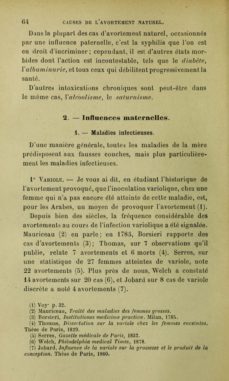 Dans la plupart des cas d’avortement naturel, occasionnés par une influence paternelle, c’est la syphilis que l’on est en droit d’incriminer; cependant, il est d’autres états mor- bides dont l’action est incontestable, tels que le diabète, Y albuminurie, et tous ceux qui débilitent progressivement la santé. D’autres intoxications chroniques sont peut-être dans le même cas, Xalcoolisme, le saturnisme. 2. — Influences maternelles. 1. — Maladies infectieuses. D’une manière générale, toutes les maladies de la mère prédisposent aux fausses couches, mais plus particulière- ment les maladies infectieuses. 1° Variole. — Je vous ai dit, en étudiant l’historique de l’avortement provoqué, que l’inoculation variolique, chez une femme qui n’a pas encore été atteinte de cette maladie, est, pour les Arabes, un moyen de provoquer l’avortement (t). Depuis bien des siècles, la fréquence considérable des avortements au cours de l’infection variolique a été signalée. Mauriceau (2) en parle ; en 1785, Borsieri rapporte des cas d’avortements (3); Thomas, sur 7 observations qu’il publie, relate 7 avortements et 6 morts (4). Serres, sur une statistique de 27 femmes atteintes de variole, note 22 avortements (5). Plus près de nous, Welch a constaté 14 avortements sur 20 cas (6), et Jobard sur 8 cas de variole discrète a noté 4 avortements (7). (1) Voy- p. 32. (2) Mauriceau, Traité des maladies des femmes grosses. (3) Borsieri, Institutiones medicinæ practicæ. Milan, 1785. (4) Thomas, Dissertation sur la variole chez les femmes enceintes. Thèse de Paris, 1829. (5) Serres, Gazette médicale de Paris, 1832. (6) Welch, Philadelphia medical Times, 1878. (7) Jobard, Influence de la variole sur la grossesse et le produit de la conception. Thèse de Paris, 1880.