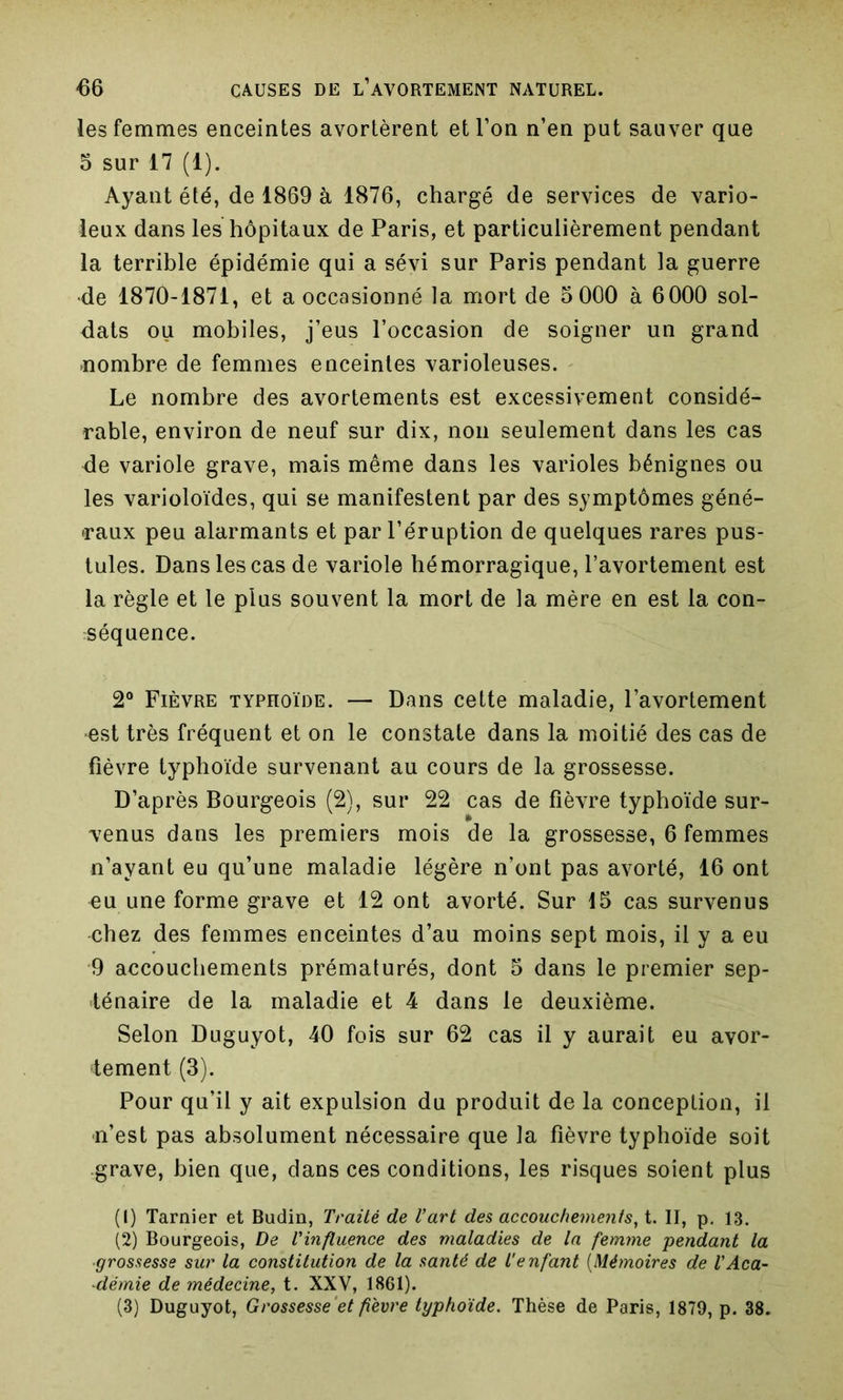 les femmes enceintes avortèrent et l’on n’en put sauver que 5 sur 17 (1). Ayant été, de 1869 à 1876, chargé de services de vario- leux dans les hôpitaux de Paris, et particulièrement pendant la terrible épidémie qui a sévi sur Paris pendant la guerre •de 1870-1871, et a occasionné la mort de 5 000 à 6000 sol- dats ou mobiles, j’eus l’occasion de soigner un grand «ombre de femmes enceintes varioleuses. Le nombre des avortements est excessivement considé- rable, environ de neuf sur dix, non seulement dans les cas de variole grave, mais même dans les varioles bénignes ou les varioloïdes, qui se manifestent par des symptômes géné- raux peu alarmants et par l’éruption de quelques rares pus- tules. Dans les cas de variole hémorragique, l’avortement est la règle et le plus souvent la mort de la mère en est la con- séquence. 2° Fièvre typhoïde. — Dans cette maladie, l’avortement •est très fréquent et on le constate dans la moitié des cas de fièvre typhoïde survenant au cours de la grossesse. D’après Bourgeois (2), sur 22 cas de fièvre typhoïde sur- venus dans les premiers mois de la grossesse, 6 femmes n’ayant eu qu’une maladie légère n’ont pas avorté, 16 ont eu une forme grave et 12 ont avorté. Sur 15 cas survenus chez des femmes enceintes d’au moins sept mois, il y a eu •9 accouchements prématurés, dont 5 dans le premier sep- ténaire de la maladie et 4 dans le deuxième. Selon Duguyot, 40 fois sur 62 cas il y aurait eu avor- tement (3). Pour qu’il y ait expulsion du produit de la conception, il n’est pas absolument nécessaire que la fièvre typhoïde soit grave, bien que, dans ces conditions, les risques soient plus (1) Tarnier et Budin, Traité de l’art des accouchements, t. II, p. 13. (2) Bourgeois, De l’influence des maladies de la femme pendant la ■grossesse sur la constitution de la santé de l'enfant (Mémoires de l'Aca- démie de médecine, t. XXV, 1861). (3) Duguyot, Grossesse et fièvre typhoïde. Thèse de Paris, 1879, p. 38.