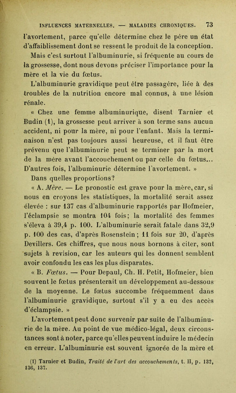 l’avortement, parce qu’elle détermine chez le père un état d’affaiblissement dont se ressent le produit de la conception. Mais c’est surtout l’albuminurie, si fréquente au cours de la grossesse, dont nous devons préciser l’importance pour la mère et la vie du fœtus. L’albuminurie gravidique peut être passagère, liée à des troubles de la nutrition encore mal connus, à une lésion rénale. « Chez une femme albuminurique, disent Tarnier et Budin (1), la grossesse peut arriver à son terme sans aucun accident, ni pour la mère, ni pour l’enfant. Mais la termi- naison n’est pas toujours aussi heureuse, et il faut être prévenu que l’albuminurie peut se terminer par la mort de la mère avant l’accouchement ou par celle du fœtus... D’autres fois, l’albuminurie détermine l’avortement. » Dans quelles proportions? « A. Mère. — Le pronostic est grave pour la mère, car, si nous en croyons les statistiques, la mortalité serait assez élevée : sur 137 cas d’albuminurie rapportés par Hofmeier, l’éclampsie se montra 104 fois; la mortalité des femmes s’éleva à 39,4 p. 100. L’albuminurie serait fatale dans 32,9 p. 100 des cas, d’après Rosenstein; 11 fois sur 20, d’après Devillers. Ces chiffres, que nous nous bornons à citer, sont sujets à révision, car les auteurs qui les donnent semblent avoir confondu les cas les plus disparates. « B. Fœtus. — Pour Depaul, Ch. H. Petit, Hofmeier, bien souvent le fœtus présenterait un développement au-dessous de la moyenne. Le fœtus succombe fréquemment dans l’albuminurie gravidique, surtout s’il y a eu des accès d’éclampsie. » L’avortement peut donc survenir par suite de l’albuminu- rie de la mère. Au point de vue médico-légal, deux circons- tances sont à noter, parce qu’elles peuvent induire le médecin en erreur. L’albuminurie est souvent ignorée de la mère et (1) Tarnier et Budin, Traité de l'art des accouchements, t. II, p. 132, 136, 137.