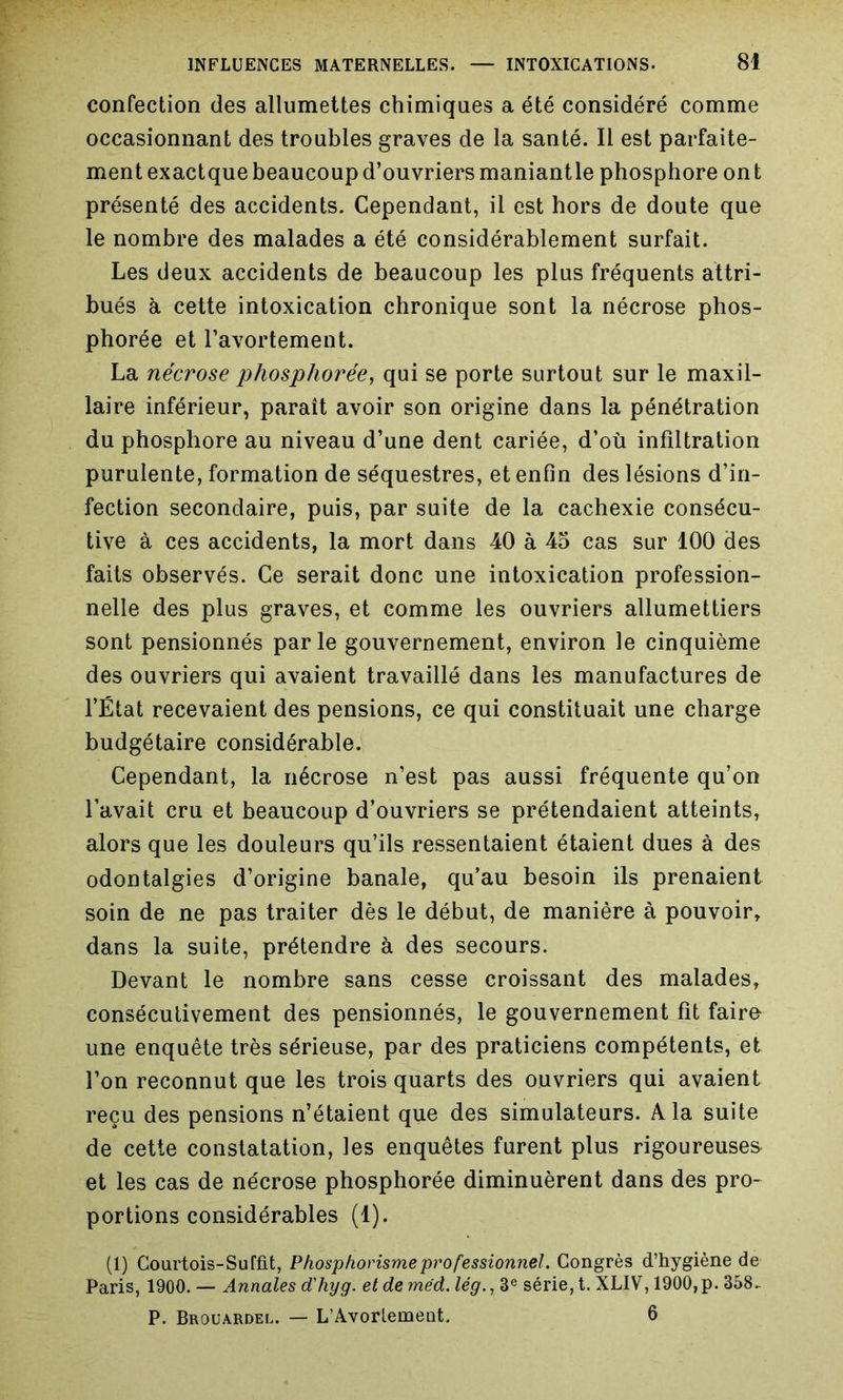 confection des allumettes chimiques a été considéré comme occasionnant des troubles graves de la santé. Il est parfaite- ment exactque beaucoup d’ouvriers maniantle phosphore on t présenté des accidents. Cependant, il est hors de doute que le nombre des malades a été considérablement surfait. Les deux accidents de beaucoup les plus fréquents attri- bués à cette intoxication chronique sont la nécrose phos- phorée et l’avortement. La nécrose phosphorée, qui se porte surtout sur le maxil- laire inférieur, paraît avoir son origine dans la pénétration du phosphore au niveau d’une dent cariée, d’où infiltration purulente, formation de séquestres, et enfin des lésions d’in- fection secondaire, puis, par suite de la cachexie consécu- tive à ces accidents, la mort dans 40 à 45 cas sur 100 des faits observés. Ce serait donc une intoxication profession- nelle des plus graves, et comme les ouvriers allumettiers sont pensionnés parle gouvernement, environ le cinquième des ouvriers qui avaient travaillé dans les manufactures de l’État recevaient des pensions, ce qui constituait une charge budgétaire considérable. Cependant, la nécrose n’est pas aussi fréquente qu’on l’avait cru et beaucoup d’ouvriers se prétendaient atteints, alors que les douleurs qu’ils ressentaient étaient dues à des odontalgies d’origine banale, qu’au besoin ils prenaient soin de ne pas traiter dès le début, de manière à pouvoir, dans la suite, prétendre à des secours. Devant le nombre sans cesse croissant des malades, consécutivement des pensionnés, le gouvernement fit faire une enquête très sérieuse, par des praticiens compétents, et l’on reconnut que les trois quarts des ouvriers qui avaient reçu des pensions n’étaient que des simulateurs. A la suite de cette constatation, les enquêtes furent plus rigoureuses et les cas de nécrose phosphorée diminuèrent dans des pro- portions considérables (1). (1) Courtois-Suffit, Phosphorisme professionnel. Congrès d’hygiène de Paris, 1900. — Annales d'hyg. et de méd. lég., 3e série, t. XLIV, 1900, p. 358- P. Brouardel. — L’Avorlemeot. 6