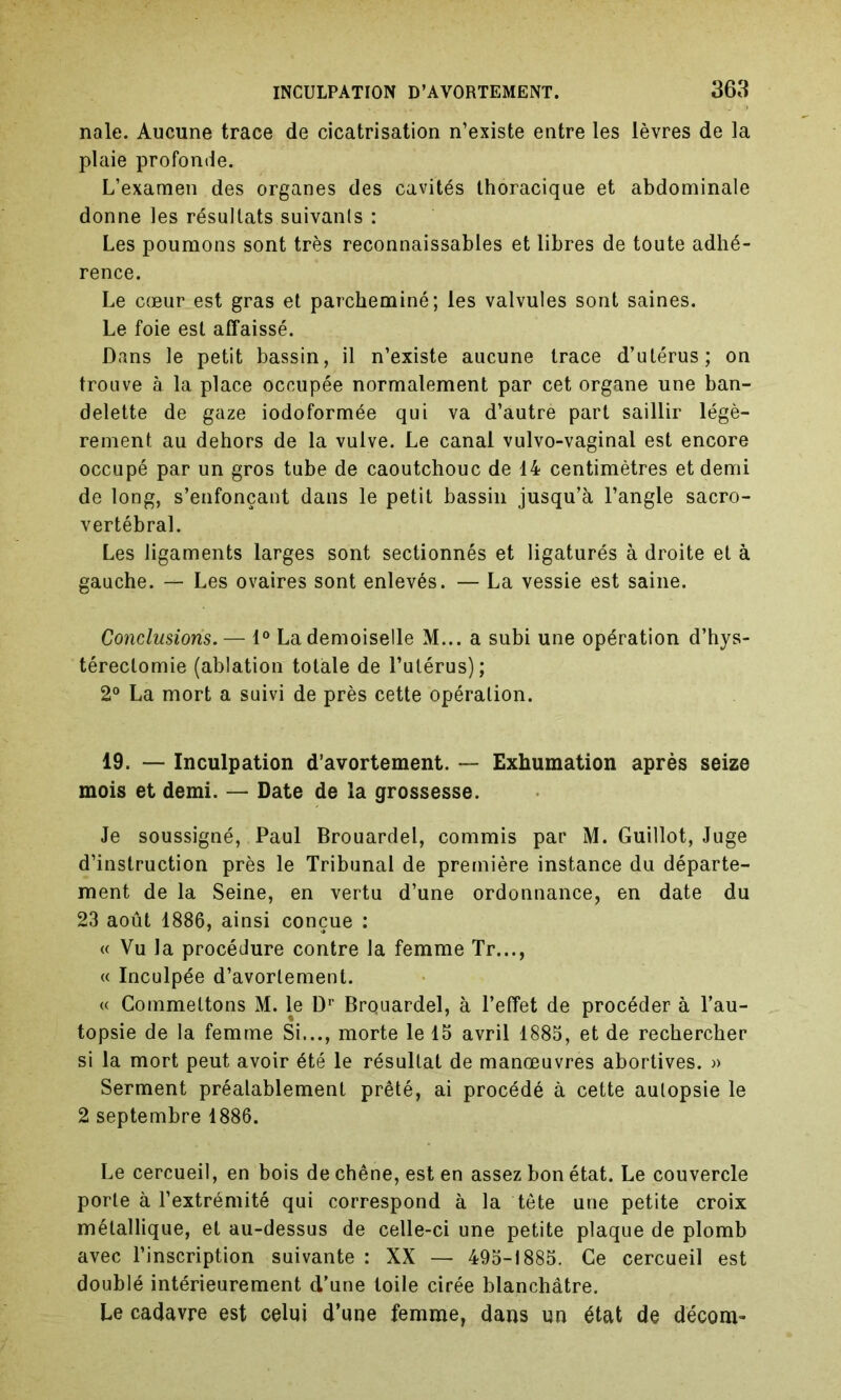 nale. Aucune trace de cicatrisation n’existe entre les lèvres de la plaie profonde. L’examen des organes des cavités thoracique et abdominale donne les résultats suivants : Les poumons sont très reconnaissables et libres de toute adhé- rence. Le cœur est gras et parcheminé; les valvules sont saines. Le foie est affaissé. Dans le petit bassin, il n’existe aucune trace d’utérus; on trouve à la place occupée normalement par cet organe une ban- delette de gaze iodoformée qui va d’autre part saillir légè- rement au dehors de la vulve. Le canal vulvo-vaginal est encore occupé par un gros tube de caoutchouc de 14 centimètres et demi de long, s’enfonçant dans le petit bassin jusqu’à l’angle sacro- vertébral. Les ligaments larges sont sectionnés et ligaturés à droite et à gauche. — Les ovaires sont enlevés. — La vessie est saine. Conclusions. — 1° La demoiselle M... a subi une opération d’hys- térectomie (ablation totale de l’utérus); 2° La mort a suivi de près cette opération. 19. — Inculpation d’avortement. — Exhumation après seize mois et demi. — Date de la grossesse. Je soussigné, Paul Brouardel, commis par M. Guillot, Juge d’instruction près le Tribunal de première instance du départe- ment de la Seine, en vertu d’une ordonnance, en date du 23 août 1886, ainsi conçue : « Vu la procédure contre la femme Tr..., « Inculpée d’avortement. « Commettons M. le Dr Brquardel, à l’effet de procéder à l’au- topsie de la femme Si..., morte le 15 avril 1885, et de rechercher si la mort peut avoir été le résultat de manœuvres abortives. » Serment préalablement prêté, ai procédé à cette autopsie le 2 septembre 1886. Le cercueil, en bois de chêne, est en assez bon état. Le couvercle porte à l’extrémité qui correspond à la tête une petite croix métallique, et au-dessus de celle-ci une petite plaque de plomb avec l’inscription suivante : XX — 495-1885. Ce cercueil est doublé intérieurement d’une toile cirée blanchâtre. Le cadavre est celui d’une femme, dans un état de décom-