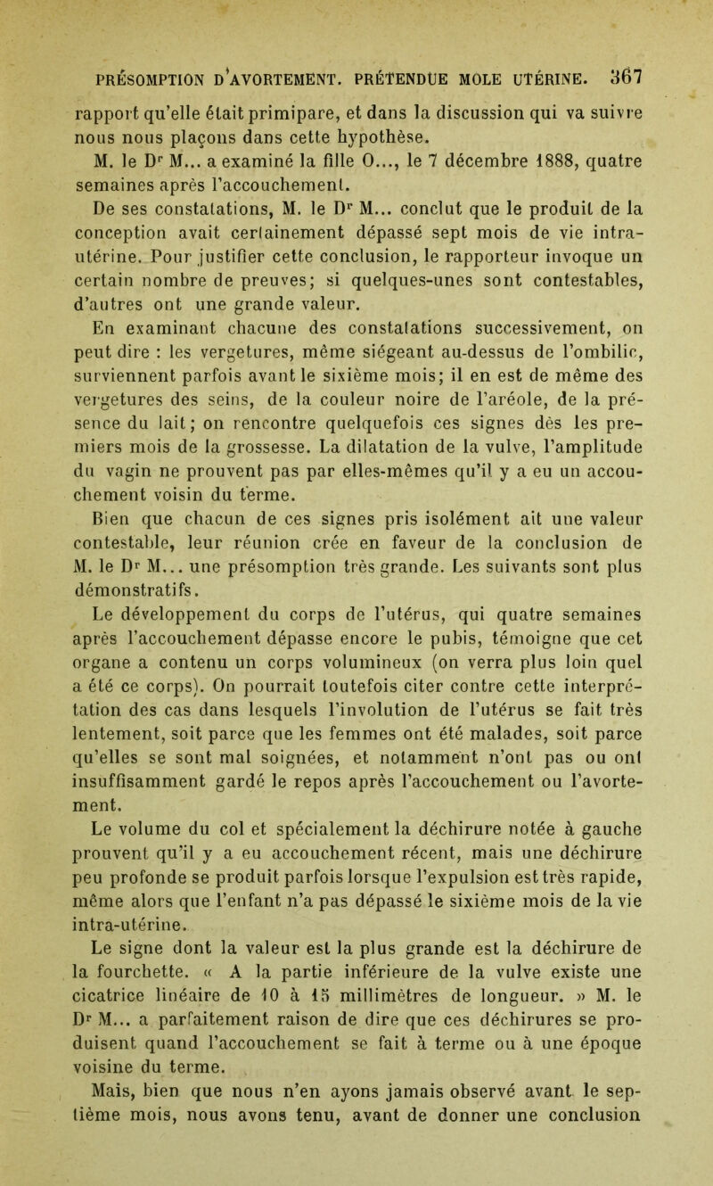 rapport qu’elle était primipare, et dans la discussion qui va suivre nous nous plaçons dans cette hypothèse. M. le Dr M... a examiné la fille O..., le 7 décembre 1888, quatre semaines après l’accouchement. De ses constatations, M. le Dr M... conclut que le produit de la conception avait cerlainement dépassé sept mois de vie intra- utérine. Pour justifier cette conclusion, le rapporteur invoque un certain nombre de preuves; si quelques-unes sont contestables, d’autres ont une grande valeur. En examinant chacune des constatations successivement, on peut dire : les vergetures, même siégeant au-dessus de l’ombilic, surviennent parfois avant le sixième mois; il en est de même des vergetures des seins, de la couleur noire de l’aréole, de la pré- sence du lait; on rencontre quelquefois ces signes dès les pre- miers mois de la grossesse. La dilatation de la vulve, l’amplitude du vagin ne prouvent pas par elles-mêmes qu’il y a eu un accou- chement voisin du terme. Bien que chacun de ces signes pris isolément ait une valeur contestable, leur réunion crée en faveur de la conclusion de M. le Dr M... une présomption très grande. Les suivants sont plus démonstratifs. Le développement du corps de l’utérus, qui quatre semaines après l’accouchement dépasse encore le pubis, témoigne que cet organe a contenu un corps volumineux (on verra plus loin quel a été ce corps). On pourrait toutefois citer contre cette interpré- tation des cas dans lesquels l’involution de l’utérus se fait très lentement, soit parce que les femmes ont été malades, soit parce qu’elles se sont mal soignées, et notamment n’ont pas ou ont insuffisamment gardé le repos après l’accouchement ou l’avorte- ment. Le volume du col et spécialement la déchirure notée à gauche prouvent qu’il y a eu accouchement récent, mais une déchirure peu profonde se produit parfois lorsque l’expulsion est très rapide, même alors que l’enfant n’a pas dépassé le sixième mois de la vie intra-utérine. Le signe dont la valeur est la plus grande est la déchirure de la fourchette. « A la partie inférieure de la vulve existe une cicatrice linéaire de 10 à 15 millimètres de longueur. » M. le Dr M... a parfaitement raison de dire que ces déchirures se pro- duisent quand l’accouchement se fait à terme ou à une époque voisine du terme. Mais, bien que nous n’en ayons jamais observé avant le sep- tième mois, nous avons tenu, avant de donner une conclusion