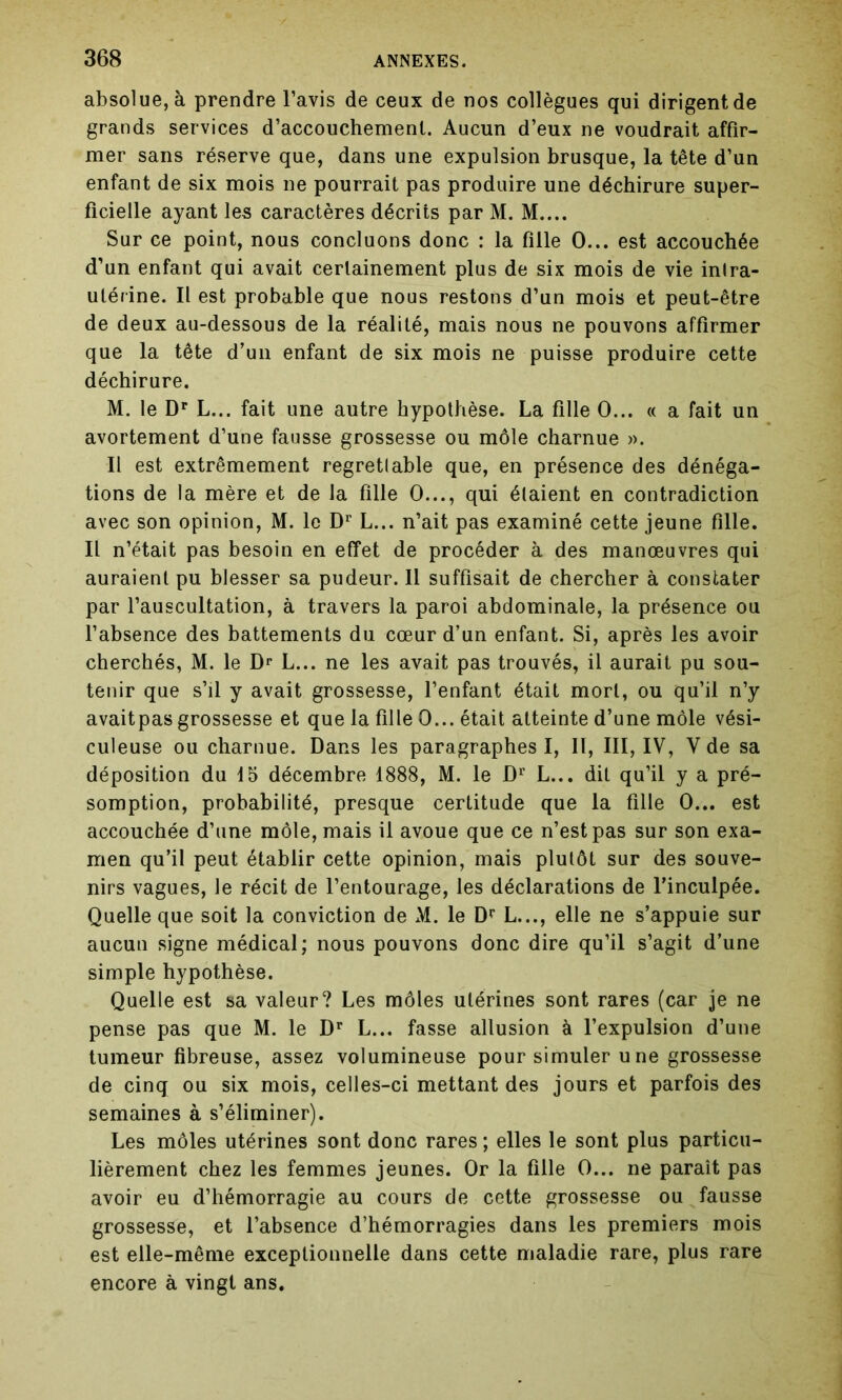 absolue, à prendre l’avis de ceux de nos collègues qui dirigent de grands services d’accouchement. Aucun d’eux ne voudrait affir- mer sans réserve que, dans une expulsion brusque, la tête d’un enfant de six mois ne pourrait pas produire une déchirure super- ficielle ayant les caractères décrits par M. M.... Sur ce point, nous concluons donc : la fille O... est accouchée d’un enfant qui avait certainement plus de six mois de vie inlra- ulérine. Il est probable que nous restons d’un mois et peut-être de deux au-dessous de la réalité, mais nous ne pouvons affirmer que la tête d’un enfant de six mois ne puisse produire cette déchirure. M. le Dr L... fait une autre hypothèse. La fille O... « a fait un avortement d’une fausse grossesse ou môle charnue ». Il est extrêmement regrettable que, en présence des dénéga- tions de la mère et de la fille O..., qui étaient en contradiction avec son opinion, M. le Dr L... n’ait pas examiné cette jeune fille. Il n’était pas besoin en effet de procéder à des manœuvres qui auraient pu blesser sa pudeur. Il suffisait de chercher à constater par l’auscultation, à travers la paroi abdominale, la présence ou l’absence des battements du cœur d’un enfant. Si, après les avoir cherchés, M. le Dr L... ne les avait pas trouvés, il aurait pu sou- tenir que s’il y avait grossesse, l’enfant était mort, ou qu’il n’y avaitpas grossesse et que la fille 0... était atteinte d’une môle vési- culeuse ou charnue. Dans les paragraphes I, II, III, IV, V de sa déposition du 15 décembre 1888, M. le Dr L... dit qu’il y a pré- somption, probabilité, presque certitude que la fille 0... est accouchée d’une môle, mais il avoue que ce n’est pas sur son exa- men qu’il peut établir cette opinion, mais plutôt sur des souve- nirs vagues, le récit de l’entourage, les déclarations de l’inculpée. Quelle que soit la conviction de xM. le Dr L..., elle ne s’appuie sur aucun signe médical; nous pouvons donc dire qu’il s’agit d’une simple hypothèse. Quelle est sa valeur? Les môles utérines sont rares (car je ne pense pas que M. le Dr L... fasse allusion à l’expulsion d’une tumeur fibreuse, assez volumineuse pour simuler u ne grossesse de cinq ou six mois, celles-ci mettant des jours et parfois des semaines à s’éliminer). Les môles utérines sont donc rares ; elles le sont plus particu- lièrement chez les femmes jeunes. Or la fille 0... ne paraît pas avoir eu d’hémorragie au cours de cette grossesse ou fausse grossesse, et l’absence d’hémorragies dans les premiers mois est elle-même exceptionnelle dans cette maladie rare, plus rare encore à vingt ans.