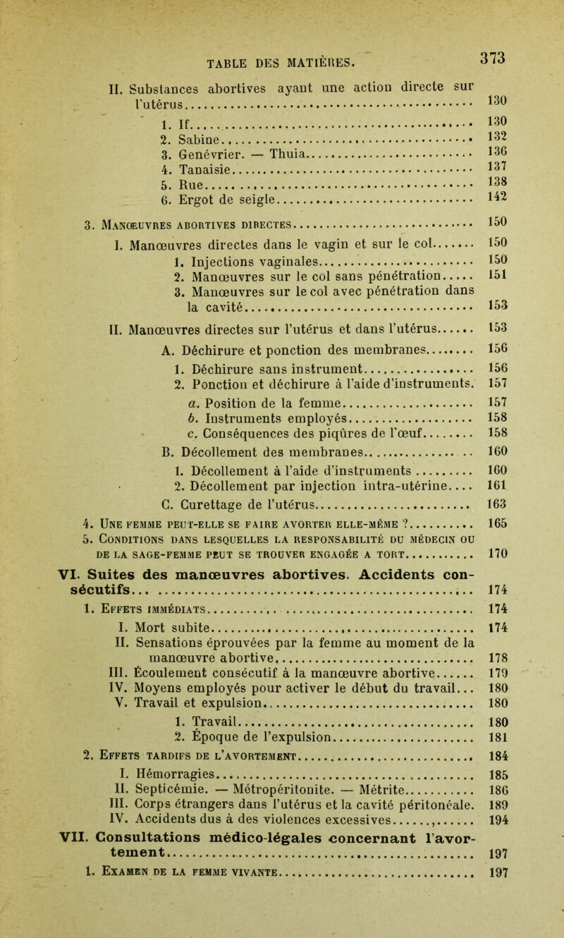 IL Substances abortives ayant une action directe sur l’utérus 130 1. If 130 2. Sabine 132 3. Genévrier. — Thuia 136 4. Tanaisie 5. Rue 138 6. Ergot de seigle 3. Manœuvres abortives directes 150 I. Manœuvres directes dans le vagin et sur le col 150 1. Injections vaginales 150 2. Manœuvres sur le col sans pénétration 151 3. Manœuvres sur le col avec pénétration dans la cavité 153 IL Manœuvres directes sur l’utérus et dans l’utérus 153 A. Déchirure et ponction des membranes 156 1. Déchirure sans instrument 156 2. Ponction et déchirure à l’aide d’instruments. 157 a. Position de la femme 157 b. Instruments employés 158 c. Conséquences des piqûres de l'œuf 158 B. Décollement des membranes 160 1. Décollement à l’aide d’instruments 160 2. Décollement par injection intra-utérine 161 C. Curettage de l’utérus 163 4. Une femme peut-elle se faire avorter elle-même ? 165 5. Conditions dans lesquelles la responsabilité du médecin ou de la sage-femme peut se trouver engagée a tort 170 VI. Suites des manœuvres abortives. Accidents con- sécutifs 174 1. Effets immédiats 174 I. Mort subite . 174 IL Sensations éprouvées par la femme au moment de la manœuvre abortive 178 III. Écoulement consécutif à la manœuvre abortive 170 IV. Moyens employés pour activer le début du travail... 180 V. Travail et expulsion 180 1. Travail 180 2. Époque de l’expulsion 181 2. Effets tardifs de l’avortement 184 I. Hémorragies 185 IL Septicémie. — Métropéritonite. — Métrite 186 III. Corps étrangers dans l’utérus et la cavité péritonéale. 189 IV. Accidents dus à des violences excessives 194 VII. Consultations médico-légales concernant l’avor- tement 197 1. Examen de la femme vivante 197