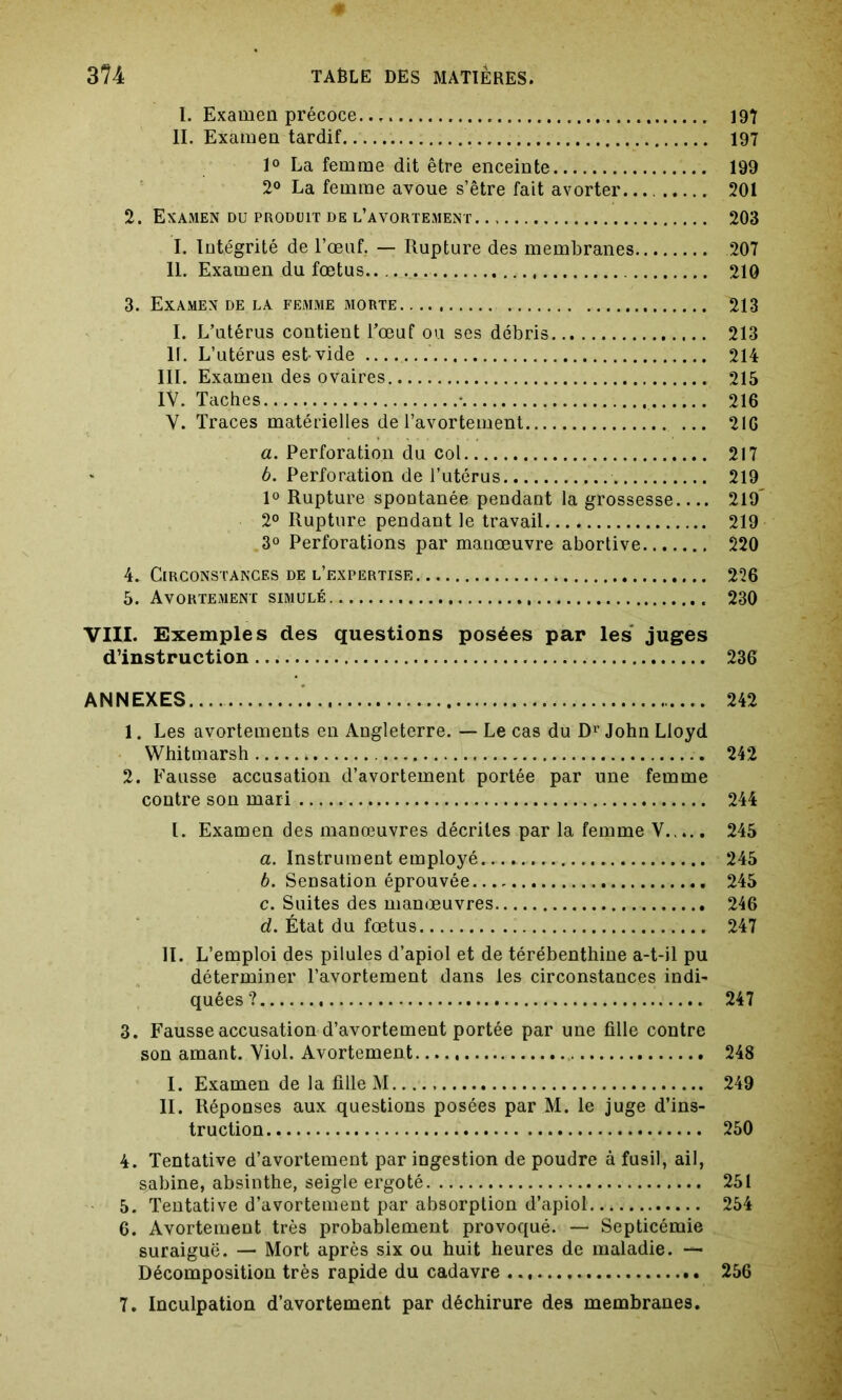 0 374 TABLE DES MATIÈRES. I. Examen précoce 197 II. Examen tardif 197 1° La femme dit être enceinte 199 2° La femme avoue s’être fait avorter. 201 2. Examen du produit de l’avortement 203 I. Intégrité de l’œuf. — Rupture des membranes 207 II. Examen du fœtus 210 3. Examen de la femme morte 213 I. L’utérus contient l’œuf ou ses débris 213 II. L’utérus est-vide 214 III. Examen des ovaires 215 IV. Taches • 216 V. Traces matérielles de l’avortement 2IG а. Perforation du col 217 б. Perforation de l’utérus 219 1° Rupture spontanée pendant la grossesse 219' 2° Rupture pendant le travail 219 3° Perforations par manœuvre abortive 220 4. Circonstances de l’f.xpertise 226 5. Avortement simulé 230 VIII. Exemples des questions posées par les juges d’instruction 236 ANNEXES 242 1. Les avortements en Angleterre. — Le cas du Dr John Lloyd Whitmarsh 242 2. Fausse accusation d’avortement portée par une femme contre son mari 244 l. Examen des manœuvres décrites par la femme V 245 a. Instrument employé.... ... 245 b. Sensation éprouvée 245 c. Suites des manœuvres 246 d. État du fœtus 247 II. L’emploi des pilules d’apiol et de térébenthine a-t-il pu déterminer l’avortement dans les circonstances indi- quées? 247 3. Fausse accusation d’avortement portée par une fille contre son amant. Viol. Avortement 248 I. Examen de la fille M 249 II. Réponses aux questions posées par M. le juge d’ins- truction 250 4. Tentative d’avortement par ingestion de poudre à fusil, ail, Sabine, absinthe, seigle ergoté 251 5. Tentative d’avortement par absorption d’apiol 254 6. Avortement très probablement provoqué. — Septicémie suraiguë. — Mort après six ou huit heures de maladie. — Décomposition très rapide du cadavre 256 7. Inculpation d’avortement par déchirure des membranes.