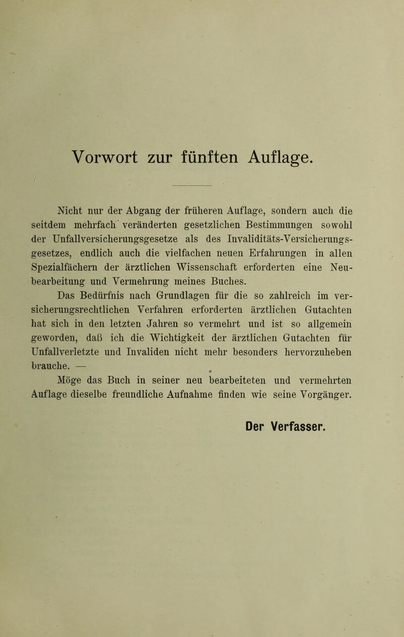 Vorwort zur fünften Auflage. Nicht nur der Abgang der früheren Auflage, sondern auch die seitdem mehrfach veränderten gesetzlichen Bestimmungen sowohl der Unfallversicherungsgesetze als des Invaliditäts-Versicherungs- gesetzes, endlich auch die vielfachen neuen Erfahrungen in allen Spezialfächern der ärztlichen Wissenschaft erforderten eine Neu- bearbeitung und Vermehrung meines Buches. Das Bedürfnis nach Grundlagen für die so zahlreich im ver- sicherungsrechtlichen Verfahren erforderten ärztlichen Gutachten hat sich in den letzten Jahren so vermelirt und ist so allgemein geworden, daß ich die Wichtigkeit der ärztlichen Gutachten für Unfallverletzte und Invaliden nicht mehr besonders hervorzuheben brauche. — Möge das Buch in seiner neu bearbeiteten und vermehrten Auflage dieselbe freundliche Aufnahme finden wie seine Vorgänger. Der Verfasser.