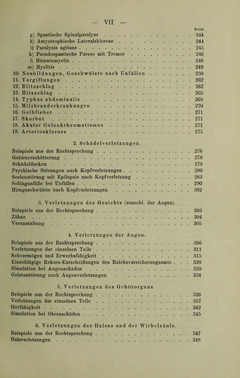 Seite g) Spastische Spinalparalyse . 244 h) Amyotrophische Lateralsklerose 244 i) Paralysis agitans 245 k) Pseudospastische Parese mit Tremor 246 l) Hämatomyelie 248 m) Myelitis 249 10. Neubildungen, Geschwülste nach Unfällen 250 11. Vergiftungen 262 12. Blitzschlag 262 13. Hitzschlag 265 14. Typhus abdominalis 268 15. Milzbranderkrankungen 270 16. Gelbfieber 271 17. Skorbut 271 18. Akuter Gelenkrheumatismus 271 19. Arteriosklerose 275 2. Schädelverletzungen. Beispiele aus der Rechtsprechung 276 Gehirnerschütterung 278 Schädeldecken 279 Psychische Störungen nach Kopfverletzungen 280 Seelenstörung mit Epilepsie nach Kopfverletzung 283 Schlaganfälle bei Unfällen 290 Hirngeschwülste nach Kopfverletzungen 302 3. Verletzungen des Gesichts (ausschl. der Augen). Beispiele aus der Rechtsprechung 303 Zähne 304 Verunstaltung 305 4. Verletzungen der Augen. Beispiele aus der Rechtsprechung 306 Verletzungen der einzelnen Teile 311 Sehvermögen und Erwerbsfähigkeit 315 Einschlägige Rekurs-Entscheidungen des Reichsversicherungsamts . . . 320 Simulation bei Augenschäden 330 Geistesstörung nach Augenverletzungen 334 5. Verletzungen des Gehörorgans. Beispiele aus der Rechtsprechung 336 Verletzungen der einzelnen Telle 337 Hörfähigkeit 342 Simulation bei Ohrenschäden 345 6. Verletzungen des Halses und der Wirbelsäule. Beispiele aus der Rechtsprechung 347 Halsverletzungen 348