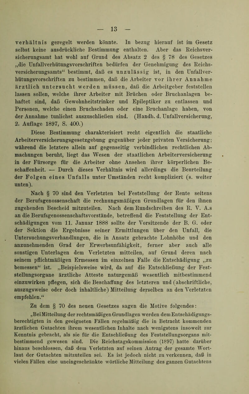 Verhältnis geregelt werden könnte. In bezug hierauf ist im Gesetz selbst keine ausdrückliche Bestimmung enthalten. Aber das Eeichsver- sicherungsamt hat wohl auf Grund des Absatz 2 des § 78 des Gesetzes „die Unfallverhütungsvorschriften bedürfen der Genehmigung des Reichs- versicherungsamts“ bestimmt, daß es unzulässig ist, in den Unfallver- hütungsvorschriften zu bestimmen, daß die Arbeiter vor ihrer Annahme ärztlich untersucht werden müssen, daß die Arbeitgeber feststellen lassen sollen, welche ihrer Arbeiter mit Brüchen oder Bruchanlagen be- haftet sind, daß Gewohnheitstrinker und Epileptiker zu entlassen und Personen, welche einen Bruchschaden oder eine Bruchanlage haben, von der Annahme tunlichst auszuschließen sind. (Handb. d. Unfallversicherung, 2. Auflage 1897, S. 400.) Diese Bestimmung charakterisiert recht eigentlich die staatliche Arbeiterversicherungsgesetzgebung gegenüber jeder privaten Versicherung; während die letztere allein auf gegenseitig verbindlichen rechtlichen Ab- machungen beruht, liegt das Wesen der staatlichen Arbeiterversicherung in der Fürsorge für die Arbeiter ohne Ansehen ihrer körperlichen Be- schaffenheit. — Durch dieses Verhältnis wird allerdings die Beurteilung der Folgen eines Unfalls unter Umständen recht kompliziert (s. weiter unten). Nach § 70 sind den Verletzten bei Feststellung der Rente seitens der Berufsgenossenschaft die rechnungsmäßigen Grundlagen für den ihnen zugehenden Bescheid mitzuteilen. Nach dem Rundschreiben des R. V. A.s an die Berufsgenossenschaftsvorstände, betreffend die Feststellung der Ent- schädigungen vom 11. Januar 1888 sollte der Vorsitzende der B. G. oder der Sektion die Ergebnisse seiner Ermittlungen über den Unfall, die Untersuchungsverhandlungen, die in Ansatz gebrachte Lohnhöhe und den anzunehmenden Grad der Erwerbsunfähigkeit, ferner aber auch alle sonstigen Unterlagen dem Verletzten mitteilen, auf Grund deren nach seinem pflichtmäßigen Ermessen im einzelnen Falle die Entschädigung „zu bemessen“ ist. ,,Beispielsweise wird, da auf die Entschließung der Fest- stellungsorgane ärztliche Atteste naturgemäß wesentlich mitbestimmend einzuwirken pflegen, sich die Beschaffung des letzteren und (abschriftliche, auszugsweise oder doch inhaltliche) Mitteilung derselben an den Verletzten empfehlen.“ Zu dem § 70 des neuen Gesetzes sagen die Motive folgendes: „Bei Mitteilung der rechtsmäßigen Grundlagen werden dem Entschädigungs- berechtigten in den geeigneten Fällen regelmäßig die in Betracht kommenden ärztlichen Gutachten ihrem wesentlichen Inhalte nach wenigstens insoweit zur Kenntnis gebracht, als sie für die Entschließung des Feststellungsorgans mit- bestimmend gewesen sind. Die Reichstagskommission (1897) hatte darüber hinaus beschlossen, daß dem Verletzten auf seinen Antrag der gesamte Wort- laut der Gutachten mitzuteilen sei. Es ist jedoch nicht zu verkennen, daß in vielen Fällen eine uneingeschränkte wörtliche Mitteilung des ganzen Gutachtens