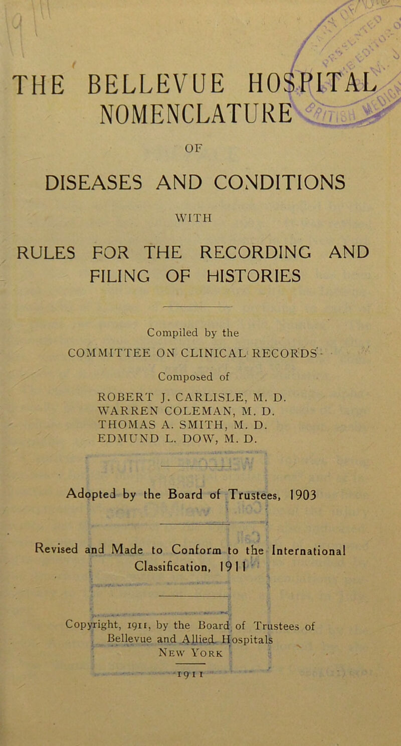 THE o v<\V ' . ■■ ■ ■■ ■ AV • f ' -p \ BELLEVUE HOSPITAL NOMENCLATURE OF DISEASES AND CONDITIONS WITH RULES FOR THE RECORDING AND FILING OF HISTORIES Compiled by the COMMITTEE ON CLINICAL RECORDS'- Composed of ROBERT J. CARLISLE, M. D. WARREN COLEMAN, M. D. THOMAS A. SMITH, M. D. EDMUND L. DOW, M. D. Adopted by the Board of Trustees, 1903 Revised and Made to Conform to the International Classification, 1911 Copyright, 1911, by the Board of Trustees of Bellevue and Allied Hospitals New York 19 11