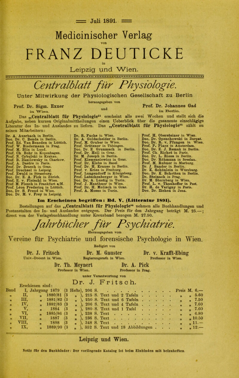 Juli 1891. Medieiniseher Verlag von FRANZ DEUTICKE in Leipzig und Wien. Centralblatt für Physiologie. Unter Mitwirkung der Physiologischen Gesellschaft zu Berlin herausgegeben von Prof. Dr. Siem. Exner Prof. Dr. Johannes Gad in Wien. m Berlin. Das „Centralblatt für Physiologie64 erscheint alle zwei Wochen und stellt sich die Aufgabe, neben kurzen Originalmittheilungen einen Ueberblick über die gesammte einschlägige Literatur des In- und Auslandes zu liefern. Das „Centralbiatt für Physiologie46 zählt zu seinen Mitarbeitern: Dr. A. Auerbach in Berlin. Doc. Dr. C. Benda in Berlin. Prof. Ed. Van Beneden in Lüttich. Prof. W. Biedermann in Prag. Prof. M. Blix in Lund. Prof. Ch. Bohr in Kopenhagen. Prof. N. Cybulski in Krakau. Prof. B. Danilewsky in Charkow. Prof. A. Dastre in Paris. Prof. Dr. Drasch in Graz. Prof. Drechsel in Leipzig. Prof. Ewald in Strassburg. Doc. Dr. E. A. Fick in Zürich. Prof. E. v. Fleischl in Wien. Prof. M. Flesch in Frankfurt a/M. Prof. Löon Fredericq in Lüttich. Doc, Dr. S. Freud in Wien. Doc. Dr. M. v. Frey in Leipzig. Dr. S. Fuchs in Wien. Dr. A. Goldscheider in Berlin. Prof. M. Gruber in Wien. Prof. Grützner in Tübingen. Doc. Dr. E Grunmach in Berlin. Prof. Dr. Holl in Graz. Dr. M Joseph in Berlin. Prof. Klemensiewicz in Graz. Prof. Dr. Klebs in Basel. Prof. Dr. H. Krause in Berlin. Prof. v. Kries in Freiburg. Prof. Langendorff in Königsberg. Prof. Latschenberger in Wien. Doc. Dr. A. Lustig in Turin. Prof. J. Mauthner in Wien. Prof. Dr. H. Molisch in Graz. Prof. A. Mosso in Turin. Prof. H. Obersteiner in Wien. Doc. Dr. Openchowski in Dorpat. Doc. Dr. R. v. Pfungen in Wien. Prof. P. Place in Amsterdam. Doc. Dr. E. J. Remak in Berlin. Prof. Ch. Richet in Paris. Doc. Dr. L. Riess in Berlin. Doc. Dr. Röhmann in BreBlau. Prof. M. Rubner in Marburg. Dr. J. Sander in Berlin. Dr. K. Schönlein in Würzburg. Doc. Dr. K. Schotten in Berlin. Dr. Steinach in Prag. Dr. M- Sternberg in Wien. Prof. L. v. Thanhoffer in Pest. Dr. H. de Varigny in Paris. Doc. Dr. Ziehen in Jena. Im Erscheinen begriffen: Bd. V, (Litteratnr 1891). Bestellungen auf das „Centralbiatt für Physiologie44 nehmen alle Buchhandlungen und Postanstalten des In- und Auslandes entgegen. Der Preis für den Jahrgang beträgt M. 25.—; direct von der Verlagsbuchhandlung unter Kreuzband bezogen M. 27.50. Jahrbücher für Psychiatrie. Herausgegeben vom Vereine für Psychiatrie und forensische Psychologie in Wien. Redigirt von Dr. J. Fritsch Dr. M. Gauster Dr. v. Krafft-Ebing Univ.-Docent in Wien. Regierungsrath in Wien. Professor in Wien. Dr. Th. Meynert Dr. A. Pick Professor in Wien. Professor in Prag. Erschienen sind: unter Verantwortung von Dr. J. Fritsch. Band i, Jahrgang 1879 (3 Hefte), 206 S M. 6.— n n, n 1880/81 (3 77 ), 215 S. Text und 2 Tafeln .... • 77 „ 5.60 n m, rt 1881/82 (3 77 ), 250 S. Text und 6 Tafeln .... • r> r) 7.50 77 iv, 77 1882/83 (3 77 ), 206 S. Text und 4 Tafeln .... • 77 „ 7.80 J) v, 17 1884 (3 77 ), 280 S. Text und 1 Tafel .... • 77 „ 7.60 n vi, n 1885/86 (3 77 ), 238 S. Text „ 6.80 7) vii, 7) 1887 (3 n ), 236 S. Text „ 10.50 n VIII, n 1888 (3 77 ), 348 S. Text „ 11.- r> IX, 77 1889/90 (3 n ), 352 S. Text und 18 Abbildungen . 9 77 n 12-- Leipzig und Wien. Notiz für den Buchbinder: Der vorliegende Katalog ist beim Einbinden mit beizuheften.