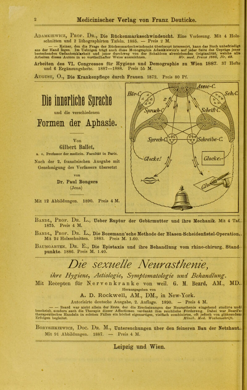 Adamkiewicz, Prof. Dr., Die Rückenmarksschwindsucht. Eine Vorlesung. Mit 4 Holz- schnitten und 2 lithographirten Tafeln. 1885. — Preis 2 M. Keiner, den die Frage der Rückenmarkschwindsucht überhaupt interessirt, kann das Buch unbefriedigt aus der Hand legen. Im Uehrigen trägt auch diese Monographie Adamkiewicz’s auf jeder Seite das Gepräge jener bestechenden Gedankenklarheit und jener durchweg von der Schablone abweichenden Originalität, welche alle Arbeiten dieses Autors in so vortheilhafter Weise auszeichnen. IVr. med. Presse 1885, Nr, 49. Arbeiten des VI. Congresses für Hygiene und Demographie zu Wien 1887. 37 Hefte und 6 Ergänzungshefte. 1887—1888. Preis 55 M. August, 0., Die Krankenpflege durch Frauen. 1872. Preis 80 Pf. Die iierBe Sprache und die verschiedenen Eormen der Aphasie. Von Gilbert Ballet, a. o. Professor der medicin. Facultät in Paris. Nach der 2. französischen Ausgabe mit Genehmigung des Verfassers übersetzt von Dr. Paul Bongers (Jena) Mit 12 Abbildungen. 1890. Preis 4 M. Bandl, Prof. Dr. L., Ueber Ruptur der Gebärmutter und ihre Mechanik. Mit 4 Taf. 1875. Preis 4 M. Bandl, Prof. Dr. L., Die Bozemann’sche Methode der Blasen-Scheidenfistel-Operation.. Mit 22 Holzschnitten. 1883. Preis M. 1.60. Baumgarten, Dr. E., Die Epistaxis und ihre Behandlung vom rhino-chirurg. Stand- punkte. 1886. Preis M. 1.40. Die sexuelle Neurasthenie, ihre Hygiene, Aetzologie? Symptomatologie und Behandlung. Mit Recepten für Nervenkranke von weil. G. M. Beard, AM., MD.. Herausgegeben von A« D. Rockwell, AM., DM., in New-York. Autorisirte deutsche Ausgabe, 2. Auflage. 1890. — Preis 4 M. Beard war nicht allein der Erste, der die Erscheinungen der Neurasthenie eingehend studirte und beschrieb, sondern auch die Therapie dieser Affectionen verdankt ihm reichliche Förderung. Dabei war Beard’s therapeutisches Handeln in solchen Fällen ein höchst eigenartiges, vielfach combinirtes, oft jedoch von glänzenden Erfolgen begleitet. . * Münch. Med. Wochenschrift. Borysiekiewicz, Doc. Dr. M., Untersuchungen über den feineren Bau der Netzhaut. Mit 91 Abbildungen. 1887. — Preis 4 M.