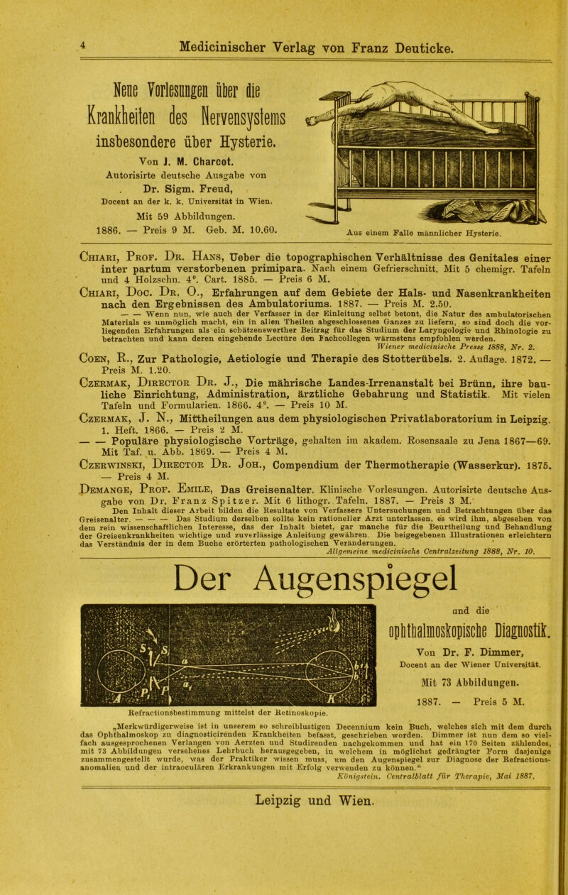 Nene Vorlesungen über iie Krankheiten des Nervensystems insbesondere über Hysterie. Von J. M. Charcot. Autorisirte deutsche Ausgabe von Dr. Sigm. Freud, Docent an der k. k. Universität in Wien. Mit 59 Abbildungen. 1886. — Preis 9 M. Geb. M. 10.60. Chiari, Prof. Dr. Hans, Ueber die topographischen Verhältnisse des Genitales einer inter partum verstorbenen primipara. Nach einem Gefrierschnitt. Mit 5 chemigr. Tafeln und 4 Holzschn. 4°. Cart. 1885. — Preis 6 M. Chiari, Doc. Dr. 0., Erfahrungen auf dem Gebiete der Hals- und Nasenkrankheiten nach den Ergebnissen des Ambulatoriums. 1887. — Preis M. 2.50. Wenn nun, wie auch der Verfasser in der Einleitung selbst betont, die Natur des ambulatorischen Materials es unmöglich macht, ein in allen Theilen abgeschlossenes Ganzes zu liefern, so sind doch die vor- liegenden Erfahrungen als ein sch ätzenswerther Beitrag für das Studium der Laryngologie und Rhinologie zu betrachten und kann deren eingehende Lectüre den Fachcollegen wärmstens empfohlen werden. Wiener medicinische Presse 1888, Nr. 2. Coen, R., Zur Pathologie, Aetiologie und Therapie des Stotterübels. 2. Auflage. 1872. — Preis M. 1.20. Czermak, Director Dr. J., Die mährische Landes-Irrenanstalt bei Brünn, ihre bau- liche Einrichtung, Administration, ärztliche Gebahrung und Statistik. Mit vielen Tafeln und Formularien. 1866. 4°. — Preis 10 M. Czermak, J. N.; Mittheilungen aus dem physiologischen Privatlaboratorium in Leipzig. 1. Heft. 1866. — Preis 2 M. Populäre physiologische Vorträge, gehalten im akadem. Rosensaale zu Jena 1867—69. Mit Taf. u. Abb. 1869. — Preis 4 M. Czerwinski, Director Dr. Joh., Compendium der Thermotherapie (Wasserkur). 1875. — Preis 4 M. Demange, Prof. Emile, Das Greisenalter. Klinische Vorlesungen. Autorisirte deutsche Aus- gabe von Dr. Franz Spitzer. Mit 6 lithogr.. Tafeln. 1887. — Preis 3 M. Den Inhalt dieser Arbeit bilden die Resultate von Verfassers Untersuchungen und Betrachtungen über das Greisenalter. — — — Das Studium derselben sollte kein rationeller Arzt unterlassen, es wird ihm, abgesehen von dem rein wissenschaftlichen Interesse, das der Inhalt bietet, gar manche für die Beurtheilung und Behandlung der Greisenkrankheiten wichtige und zuverlässige Anleitung gewähren. Die beigegebenen Illustrationen erleichtern das Verständnis der in dem Buche erörterten pathologischen Veränderungen. Allgemeine medicinische Centralzeitung 1888, Nr. 10. Der Augenspiegel and die optiMmoslopMe Diagnostik. Von Dr. F. Dimmer, Docent an der Wiener Universität. Mit 73 Abbildungen. 1887. - Preis 5 M. „Merkwürdigerweise ist in unserem so schreiblustigen Decennium kein Buch, welches sich mit dem durch das Ophthalmoskop zu diagnosticirenden Krankheiten befasst, geschrieben worden. Dimmer ist nun dem so viel- fach ausgesprochenen Verlangen von Aerzlen und Studirenden nachgekommen und hat ein 170 Seiten zählendes, mit 73 Abbildungen versehenes Lehrbuch herausgegeben, in welchem in möglichst gedrängter Form dasjenige zusammengestellt wurde, was der Praktiker wissen muss, um den Augenspiegel zur Diagnose der Refractions- anomalien und der intraoculären Erkrankungen mit Erfolg verwenden zu können.“ Königstein. Centralblatt für Therapie, Mai 1887. Aus einem Falle männlicher Hysterie.