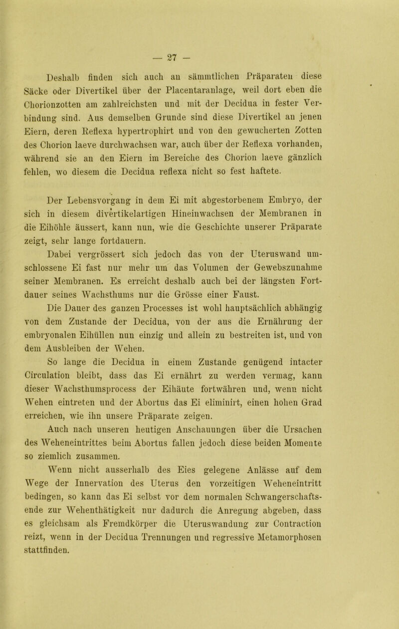 Deshalb finden sich auch an sämmtlichen Präparaten diese Säcke oder Divertikel über der Placentaranlage, weil dort eben die Chorionzotten am zahlreichsten und mit der Decidua in fester Ver- bindung sind. Aus demselben Grunde sind diese Divertikel an jenen Eiern, deren Reflexa hypertrophirt und von den gewucherten Zotten des Chorion laeve durchwachsen war, auch über der Reflexa vorhanden, während sie an den Eiern im Bereiche des Chorion laeve gänzlich fehlen, wo diesem die Decidua reflexa nicht so fest haftete. Der Lebensvorgang in dem Ei mit abgestorbenem Embryo, der sich in diesem divertikelartigen Hineinwachsen der Membranen in die Eihöhle äussert, kann nun, wie die Geschichte unserer Präparate zeigt, sehr lange fortdauern. Dabei vergrössert sich jedoch das von der Uteruswand um- schlossene Ei fast nur mehr um das Volumen der Gewebszunahme seiner Membranen. Es erreicht deshalb auch bei der längsten Fort- dauer seines Wachsthums nur die Grösse einer Faust. Die Dauer des ganzen Processes ist wohl hauptsächlich abhängig von dem Zustande der Decidua, von der aus die Ernährung der embryonalen Eihüllen nun einzig und allein zu bestreiten ist, und von dem Ausbleiben der Wehen. So lange die Decidua in einem Zustande genügend intacter Circulation bleibt, dass das Ei ernährt zu werden vermag, kann dieser Wachsthumsprocess der Eihäute fortwähren und, wenn nicht Wehen ein treten und der Abortus das Ei eliminirt, einen hohen Grad erreichen, wie ihn unsere Präparate zeigen. Auch nach unseren heutigen Anschauungen über die Ursachen des Weheneintrittes beim Abortus fallen jedoch diese beiden Momente so ziemlich zusammen. Wenn nicht ausserhalb des Eies gelegene Anlässe auf dem Wege der Innervation des Uterus den vorzeitigen Weheneintritt bedingen, so kann das Ei selbst vor dem normalen Schwangerschafts- ende zur Wehenthätigkeit nur dadurch die Anregung abgeben, dass es gleichsam als Fremdkörper die Uteruswandung zur Contraction reizt, wenn in der Decidua Trennungen und regressive Metamorphosen stattfinden.