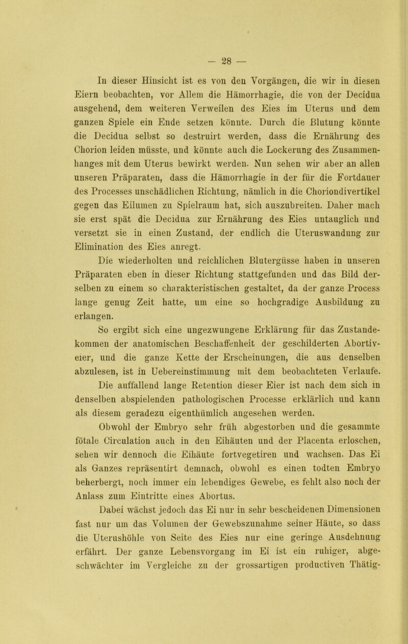 f - 28 — In dieser Hinsicht ist es von den Vorgängen, die wir in diesen Eiern beobachten, vor Allem die Hämorrhagie, die von der Decidua ausgehend, dem weiteren Verweilen des Eies im Uterus und dem ganzen Spiele ein Ende setzen könnte. Durch die Blutung könnte die Decidua selbst so destruirt werden, dass die Ernährung des Chorion leiden müsste, und könnte auch die Lockerung des Zusammen- hanges mit dem Uterus bewirkt werden. Nun sehen wir aber an allen unseren Präparaten, dass die Hämorrhagie in der für die Fortdauer des Processes unschädlichen Richtung, nämlich in die Choriondivertikel gegen das Eilumen zu Spielraum hat, sich auszubreiten. Daher mach sie erst spät die Decidua zur Ernährung des Eies untauglich und versetzt sie in einen Zustand, der endlich die Uteruswandung zur Elimination des Eies anregt. Die wiederholten und reichlichen Blutergüsse haben in unseren Präparaten eben in dieser Richtung stattgefunden und das Bild der- selben zu einem so charakteristischen gestaltet, da der ganze Process lange genug Zeit hatte, um eine so hochgradige Ausbildung zu erlangen. So ergibt sich eine ungezwungene Erklärung für das Zustande- kommen der anatomischen Beschaffenheit der geschilderten Abortiv- eier, und die ganze Kette der Erscheinungen, die aus denselben abzulesen, ist in Uebereinstimmung mit dem beobachteten Verlaufe. Die auffallend lange Retention dieser Eier ist nach dem sich in denselben abspielenden pathologischen Processe erklärlich und kann als diesem geradezu eigentümlich angesehen werden. Obwohl der Embryo sehr früh abgestorben und die gesammte fötale Circulation auch in den Eihäuten und der Placenta erloschen, sehen wir dennoch die Eihäute fortvegetiren und wachsen. Das Ei als Ganzes repräsentirt demnach, obwohl es einen todten Embryo beherbergt, noch immer ein lebendiges Gewebe, es fehlt also noch der Anlass zum Eintritte eines Abortus. Dabei wächst jedoch das Ei nur in sehr bescheidenen Dimensionen fast nur um das Volumen der Gewebszunahme seiner Häute, so dass die Uterushöhle von Seite des Eies nur eine geringe Ausdehnung erfährt. Der ganze Lebensvorgang im Ei ist ein ruhiger, abge- schwächter im Vergleiche zu der grossartigen productiven Thätig-