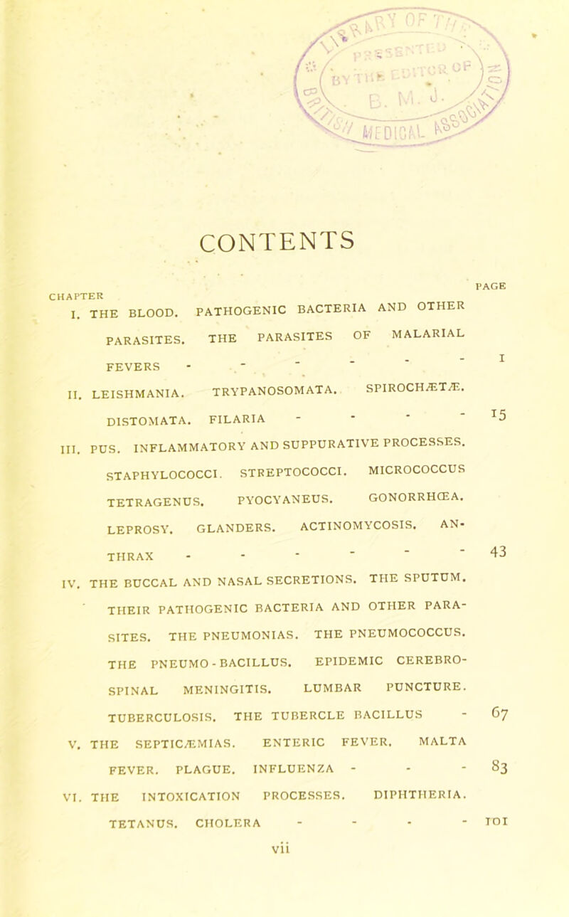 CONTENTS CHAPTER 1. THE BLOOD. PATHOGENIC BACTERIA AND OTHER PARASITES. THE PARASITES OF MALARIAL FEVERS II. LEISHMANIA. TRYPANOSOMATA. SPIROCH^T^E. DISTOMATA. FILARIA III. PUS. INFLAMMATORY AND SUPPURATIVE PROCESSES. STAPHYLOCOCCI. STREPTOCOCCI. MICROCOCCUS TETRAGENUS. PYOCYANEUS. GONORRHCEA. LEPROSY, GLANDERS. ACTINOMYCOSIS. AN- THRAX - IV. THE BUCCAL AND NASAL SECRETIONS. THE SPUTUM. THEIR PATHOGENIC BACTERIA AND OTHER PARA- SITES. THE PNEUMONIAS. THE PNEUMOCOCCUS. THE PNEUMO - BACILLUS. EPIDEMIC CEREBRO- SPINAL MENINGITIS. LUMBAR PUNCTURE. TUBERCULOSIS. THE TUBERCLE BACILLUS V. THE SEPTICAEMIAS. ENTERIC FEVER. MALTA FEVER. PLAGUE. INFLUENZA - VI. THE INTOXICATION PROCESSES. DIPHTHERIA. vii l‘AGE I 15 43 67 83 TETANUS. CHOLERA TOI