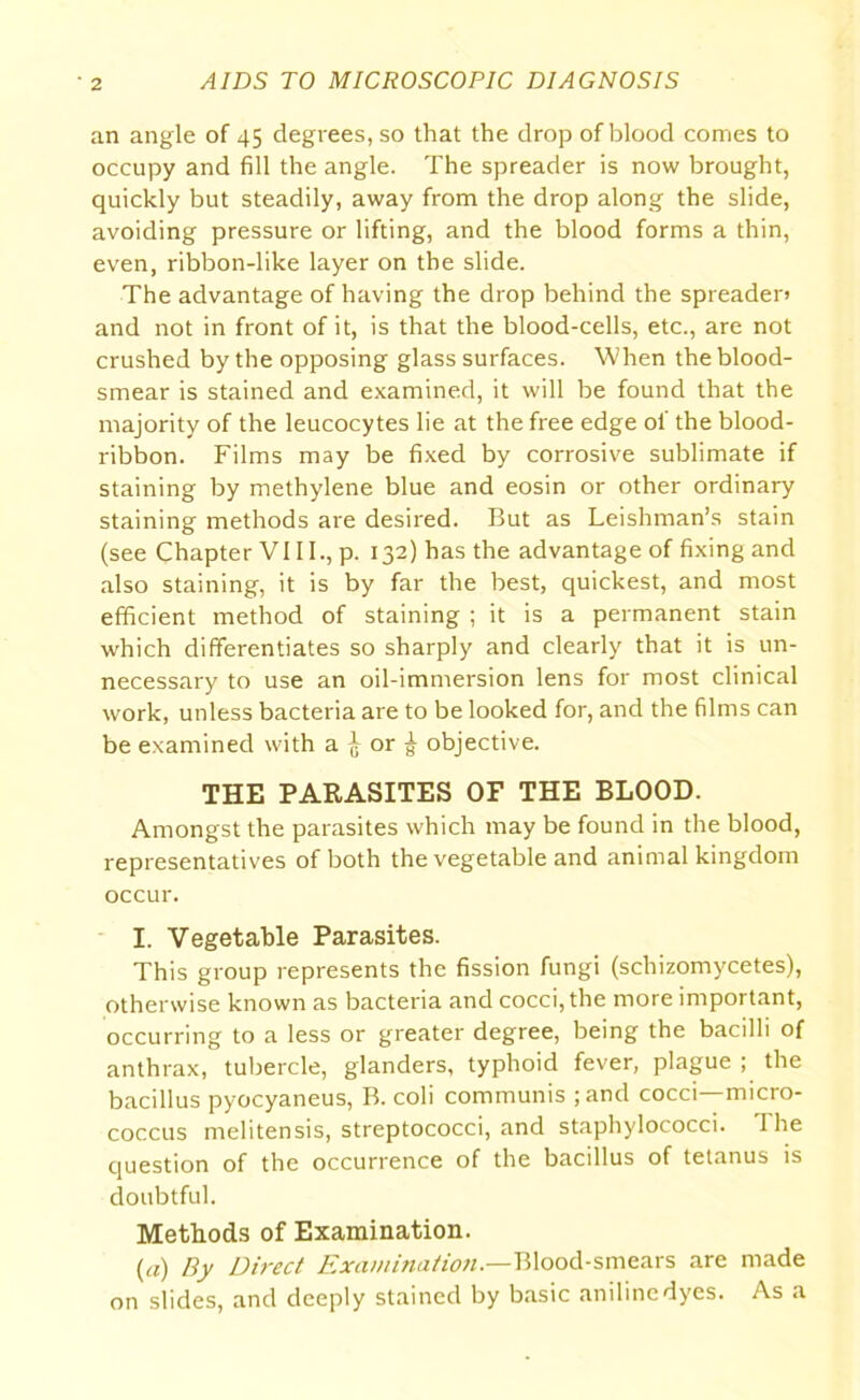 an angle of 45 degrees, so that the drop of blood comes to occupy and fill the angle. The spreader is now brought, quickly but steadily, away from the drop along the slide, avoiding pressure or lifting, and the blood forms a thin, even, ribbon-like layer on the slide. The advantage of having the drop behind the spreaden and not in front of it, is that the blood-cells, etc., are not crushed by the opposing glass surfaces. When the blood- smear is stained and examined, it will be found that the majority of the leucocytes lie at the free edge of the blood- ribbon. Films may be fixed by corrosive sublimate if staining by methylene blue and eosin or other ordinary staining methods are desired. But as Leishman’s stain (see Chapter VIII., p. 132) has the advantage of fixing and also staining, it is by far the best, quickest, and most efficient method of staining ; it is a permanent stain which differentiates so sharply and clearly that it is un- necessary to use an oil-immersion lens for most clinical work, unless bacteria are to be looked for, and the films can be examined with a ^ or g- objective. THE PARASITES OF THE BLOOD. Amongst the parasites which may be found in the blood, representatives of both the vegetable and animal kingdom occur. I. Vegetable Parasites. This group represents the fission fungi (schizomycetes), otherwise known as bacteria and cocci, the more important, occurring to a less or greater degree, being the bacilli of anthrax, tubercle, glanders, typhoid fever, plague ; the bacillus pyocyaneus, B. coli communis ; and cocci—-micro- coccus melitensis, streptococci, and staphylococci. The question of the occurrence of the bacillus of tetanus is doubtful. Methods of Examination. (a) By Direct Examination— Blood-smears are made on slides, and deeply stained by basic aniline dyes. As a