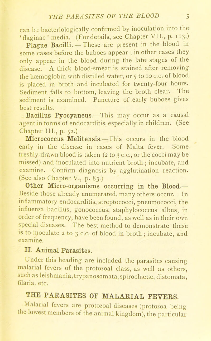 can be bacteriologically confirmed by inoculation into the ‘ flaginac ’ media. (For details, see Chapter VII., p. 1I3-) Plague Bacilli. — These are present in the blood in some cases before the buboes appear ; in other cases they only appear in the blood during the late stages of the disease. A thick blood-smear is stained after removing the haemoglobin with distilled water, or 5 to 10 c.c. of blood is placed in broth and incubated for twenty-four hours. Sediment falls to bottom, leaving the broth clear. The sediment is examined. Puncture of early buboes gives best results. Bacillus Pyocyaneus.—This may occur as a causal agent in forms of endocarditis, especially in children. (See Chapter III., p. 52.) Micrococcus Melitensis.—This occurs in the blood early in the disease in cases of Malta fever. Some freshly-drawn blood is taken (2 to 3 c.c., or the cocci maybe missed) and inoculated into nutrient broth ; incubate, and examine. Confirm diagnosis by agglutination reaction. (See also Chapter V., p. 83.) Other Micro-organisms occurring in the Blood.— Beside those already enumerated, many othei's occur. In inflammatory endocarditis, streptococci, pneumococci, the influenza bacillus, gonococcus, staphylococcus albus, in order of frequency, have been found, as well as in their own special diseases. The best method to demonstrate these is to- inoculate 2 to 3 c.c. of blood in broth ; incubate, and examine. II. Animal Parasites. Under this heading are included the parasites causing malarial fevers of the protozoal class, as well as others, such as leishmania, trypanosomata, spirochmtte, distomata, filaria, etc. THE PARASITES OF MALARIAL FEVERS. Malarial fevers are protozoal diseases (protozoa being the lowest members of the animal kingdom), the particular