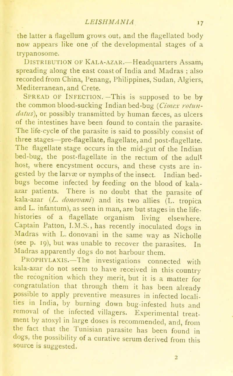 the latter a flagellum grows out, and the flagellated body now appears like one of the developmental stages of a trypanosome. Distribution of Kala-azar.—Headquarters Assam, spreading along the east coast of India and Madras ; also recorded from China, Penang, Philippines, Sudan, Algiers, Mediterranean, and Crete. Spread of Infection. —This is supposed to be by the common blood-sucking Indian bed-bug (Ciinex rotun- datus), or possibly transmitted by human faeces, as ulcers of the intestines have been found to contain the parasite. The life-cycle of the parasite is said to possibly consist of three stages—pre-flagellate, flagellate, and post-flagellate. The flagellate stage occurs in the mid-gut of the Indian bed-bug, the post-flagellate in the rectum of the adult host, where encystment occurs, and these cysts are in- gested by the larvae or nymphs of the insect. Indian bed- bugs become infected by feeding on the blood of kala- azar patients. There is no doubt that the parasite of kala-azar (L. donovani) and its two allies (L. tropica and L. infantum), as seen in man, are but stages in the life- histories of a flagellate organism living elsewhere. Captain Patton, I.M.S., has recently inoculated dogs in Madras with L. donovani in the same way as Nicholle (see p. 19), but was unable to recover the parasites. In Madras apparently dogs do not harbour them. Prophylaxis.—The investigations connected with kala-azar do not seem to have received in this country the recognition which they merit, but it is a matter for congratulation that through them it has been already possible to apply preventive measures in infected locali- ties in India, by burning down bug-infested huts and removal of the infected villagers. Experimental treat- ment by atoxyl in large doses is recommended, and, from the fact that the Tunisian parasite has been found in dogs, the possibility of a curative serum derived from this source is suggested.