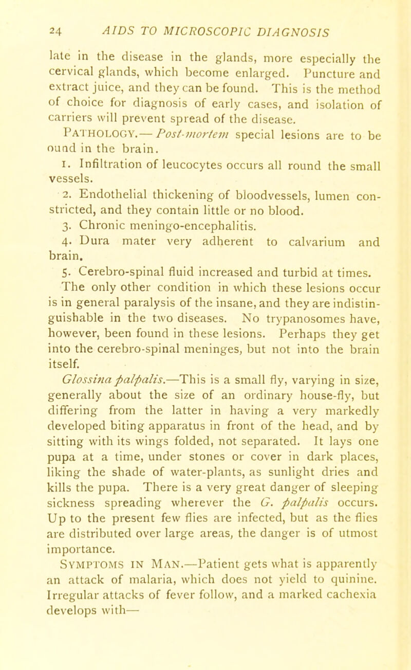 late in the disease in the glands, more especially the cervical glands, which become enlarged. Puncture and extract juice, and they can be found. This is the method of choice for diagnosis of early cases, and isolation of carriers will prevent spread of the disease. Pathology.— Post-mortem special lesions are to be ound in the brain. 1. Infiltration of leucocytes occurs all round the small vessels. 2. Endothelial thickening of bloodvessels, lumen con- stricted, and they contain little or no blood. 3. Chronic meningo-encephalitis. 4. Dura mater very adherent to calvarium and brain. 5. Cerebro-spinal fluid increased and turbid at times. The only other condition in which these lesions occur is in general paralysis of the insane, and they are indistin- guishable in the two diseases. No trypanosomes have, however, been found in these lesions. Perhaps they get into the cerebro-spinal meninges, but not into the brain itself. Glossina patpalis.—Th\s is a small fly, varying in size, generally about the size of an ordinary house-fly, but differing from the latter in having a very markedly developed biting apparatus in front of the head, and by sitting with its wings folded, not separated. It lays one pupa at a time, under stones or cover in dark places, liking the shade of water-plants, as sunlight dries and kills the pupa. There is a very great danger of sleeping sickness spreading wherever the G. palpalis occurs. Up to the present few flies are infected, but as the flies are distributed over large areas, the danger is of utmost importance. Symptoms in Man.—Patient gets what is apparently an attack of malaria, which does not yield to quinine. Irregular attacks of fever follow, and a marked cachexia develops with—-