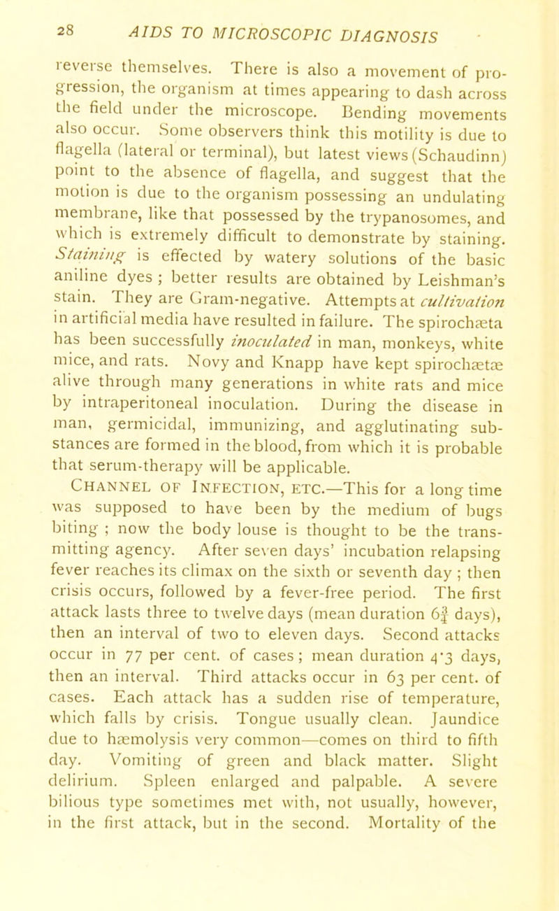 leveise themselves. There is also a movement of pro- gression, the organism at times appearing to dash across the field under the microscope. Bending movements also occur. Some observers think this motility is due to flagella (lateral or terminal), but latest views (Schaudinn) point to the absence of flagella, and suggest that the motion is due to the organism possessing an undulating membiane, like that possessed by the trypanosomes, and which is extremely difficult to demonstrate by staining. Staining is effected by watery solutions of the basic aniline dyes ; better results are obtained by Leishman’s stain. They are Gram-negative. Attempts at cultivation in artificial media have resulted in failure. The spirochaeta has been successfully inoculated in man, monkeys, white mice, and rats. Novy and Knapp have kept spirochaetae alive through many generations in white rats and mice by intraperitoneal inoculation. During the disease in man, germicidal, immunizing, and agglutinating sub- stances are formed in the blood, from which it is probable that serum-therapy will be applicable. Channel of Infection, etc.—This for a long time was supposed to have been by the medium of bugs biting ; now the body louse is thought to be the trans- mitting agency. After seven days’ incubation relapsing fever reaches its climax on the sixth or seventh day ; then crisis occurs, followed by a fever-free period. The first attack lasts three to twelve days (mean duration 6f days), then an interval of two to eleven days. Second attacks occur in 77 per cent, of cases; mean duration <p3 days, then an interval. Third attacks occur in 63 per cent, of cases. Each attack has a sudden rise of temperature, which falls by crisis. Tongue usually clean. Jaundice due to haemolysis very common—comes on third to fifth day. Vomiting of green and black matter. Slight delirium. Spleen enlarged and palpable. A severe bilious type sometimes met with, not usually, however, in the first attack, but in the second. Mortality of the