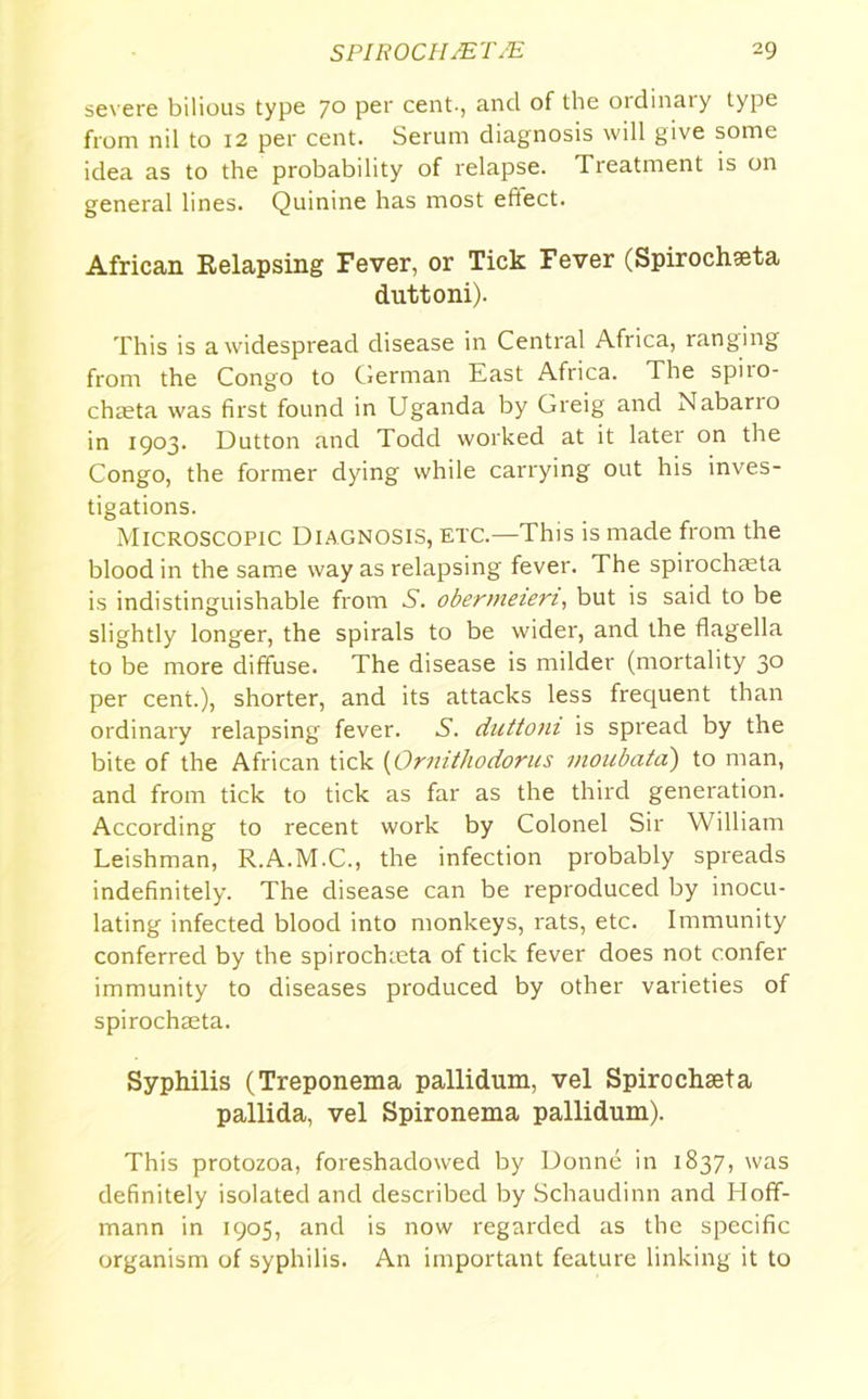 SP1R0CH JET JE 19 sev ere bilious type 70 per cent., ancl of the ordinary type from nil to 12 per cent. Serum diagnosis will give some idea as to the probability of relapse. Treatment is on general lines. Quinine has most effect. African Relapsing Fever, or Tick Fever (Spirochseta duttoni). This is a widespread disease in Central Africa, ranging from the Congo to German East Africa. The spiio- chaeta was first found in Uganda by Greig and Nabario in 1903. Dutton and Todd worked at it later on the Congo, the former dying while carrying out his inves- tigations. Microscopic Diagnosis, etc.—This is made from the blood in the same way as relapsing fever. The spirochteta is indistinguishable from 5. obermeien, but is said to be slightly longer, the spirals to be wider, and the flagella to be more diffuse. The disease is milder (mortality 30 per cent.), shorter, and its attacks less frequent than ordinary relapsing fever. S. duttoni is spread by the bite of the African tick (Ornitliodorus moubata) to man, and from tick to tick as far as the third generation. According to recent work by Colonel Sir William Leishman, R.A.M.C., the infection probably spreads indefinitely. The disease can be reproduced by inocu- lating infected blood into monkeys, rats, etc. Immunity conferred by the spirochmta of tick fever does not confer immunity to diseases produced by other varieties of spirochasta. Syphilis (Treponema pallidum, vel Spirochseta pallida, vel Spironema pallidum). This protozoa, foreshadowed by Donne in 1837, was definitely isolated and described by Schaudinn and Hoff- mann in 1905, and is now regarded as the specific organism of syphilis. An important feature linking it to