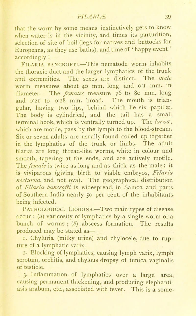 that the worm by some means instinctively gets to know when water is in the vicinity, and times its parturition, selection of site of boil (legs for natives and buttocks for Europeans, as they use baths), and time of ‘ happy event ’ accordingly ! Filaria BANCROFT!.—This nematode worm inhabits the thoracic duct and the larger lymphatics of the trunk and extremities. The sexes are distinct. The male worm measures about 40 mm. long and o'i mm. in diameter. The females measure 76 to 80 mm. long and o*21 to o-28 mm. broad. The mouth is trian- gular, having two lips, behind which lie six papillae. The body is cylindrical, and the tail has a small terminal hook, which is ventrally turned up. The laruce, which are motile, pass by the lymph to the blood-stream. Six or seven adults are usually found coiled up together in the lymphatics of the trunk or limbs. The adult filariae are long thread-like worms, white in colour and smooth, tapering at the ends, and are actively motile. The female is twice as long and as thick as the male; it is viviparous (giving birth to viable embryos, Filaria nocturna, and not ova). The geographical distribution of Filaria bancrofti is widespread, in Samoa and parts of Southern India nearly 50 per cent, of the inhabitants being infected. Pathological Lesions.—Two main types of disease occur : (a) varicosity of lymphatics by a single worm or a bunch of worms ; (b) abscess formation. The results produced may be stated as— 1. Chyluria (milky urine) and chylocele, due to rup- ture of a lymphatic varix. 2. Blocking of lymphatics, causing lymph varix, lymph scrotum, orchitis, and chylous dropsy of tunica vaginalis of testicle. 3. Inflammation of lymphatics over a large area, causing permanent thickening, and producing elephanti- asis arabum, etc., associated with fever. This is a some-