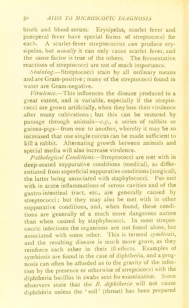 broth and blood-serum. Erysipelas, scarlet fever and puerperal fever have special forms of streptococci for each. A scarlet-fever streptococcus can produce ery- sipelas, but usually it can only cause scarlet fever, and the same factor is true of the others. The fermentative reactions of streptococci are not of much importance. Staining.—Streptococci stain by all ordinary means and are Gram-positive; many of the streptococci found in water are Gram-negative. Virulence.—This influences the disease produced to a great extent, and is variable, especially if the strepto- cocci are grown artificially, when they lose their virulence after many cultivations ; but this can be restored by passage through animals—e.g., a series of rabbits or guinea-pigs—from one to another, whereby it may be so increased that one single coccus can be made sufficient to kill a rabbit. Alternating growth between animals and special media will also increase virulence. Pathological Conditions.—Streptococci are met with in deep-sealed suppurative conditions (medical), as differ- entiated from superficial suppurative conditions (surgical), the latter being associated with staphylococci. Pus met with in acute inflammations of serous cavities and of the gastro-intestinal tract, etc., are generally caused by streptococci; but they may also be met with in-other suppurative conditions, and, when found, these condi- tions are generally of a much more dangerous nature than when caused by staphylococci. In most strepto- coccic infections the organisms are not found alone, but associated with some other. This is termed symbiosis, and the resulting disease is much more grave, as they reinforce each other in their ill-effects. Examples of symbiosis are found in the case of diphtheria, and a prog- nosis can often be afforded as to the gravity of the infec- tion by the presence or otherwise of streptococci with the diphtheria bacillus in swabs sent for examination. Some observers state that the B. diphtheria: will not cause diphtheria unless the ‘soil’ (throat) has been prepared