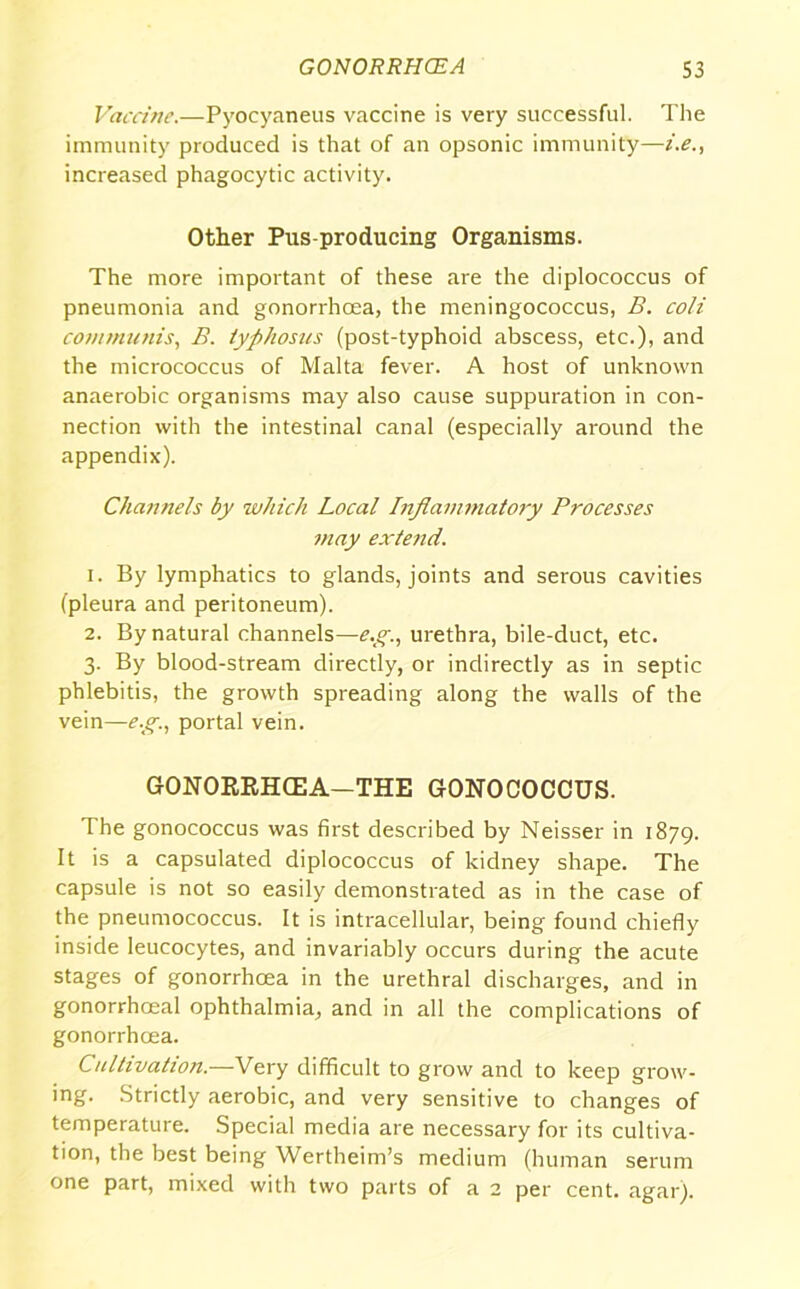 Vaccine.—Pyocyaneus vaccine is very successful. The immunity produced is that of an opsonic immunity—i.e., increased phagocytic activity. Other Pus-producing Organisms. The more important of these are the diplococcus of pneumonia and gonorrhoea, the meningococcus, B. coli con/munis, B. typhosus (post-typhoid abscess, etc.), and the micrococcus of Malta fever. A host of unknown anaerobic organisms may also cause suppuration in con- nection with the intestinal canal (especially around the appendix). Channels by which Local Inflammatory Processes may extend. 1. By lymphatics to glands, joints and serous cavities (pleura and peritoneum). 2. By natural channels—e.g., urethra, bile-duct, etc. 3. By blood-stream directly, or indirectly as in septic phlebitis, the growth spreading along the walls of the vein—e.g., portal vein. GONORRHCEA—THE GONOCOCCUS. The gonococcus was first described by Neisser in 1879. It is a capsulated diplococcus of kidney shape. The capsule is not so easily demonstrated as in the case of the pneumococcus. It is intracellular, being found chiefly inside leucocytes, and invariably occurs during the acute stages of gonorrhoea in the urethral discharges, and in gonorrhoeal ophthalmia, and in all the complications of gonorrhoea. Cultivation.—Very difficult to grow and to keep grow- ing. Strictly aerobic, and very sensitive to changes of temperature. Special media are necessary for its cultiva- tion, the best being Wertheim’s medium (human serum one part, mixed with two parts of a 2 per cent. agar).