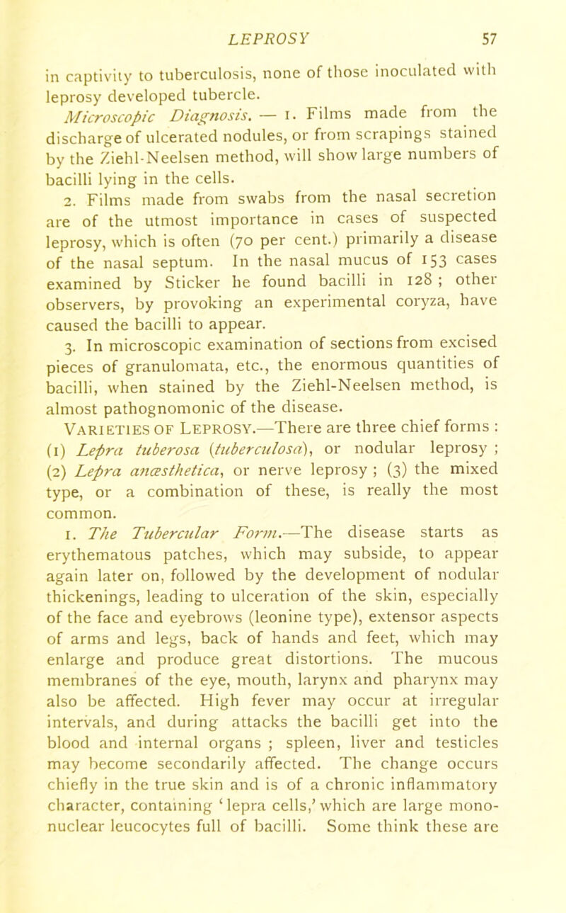 in captivity to tuberculosis, none of those inoculated with leprosy developed tubercle. Microscopic Diagnosis. — I. Films made from the discharge of ulcerated nodules, or from scrapings stained by the Ziehl-Neelsen method, will show large numbers of bacilli lying in the cells. 2. Films made from swabs from the nasal secretion are of the utmost importance in cases of suspected leprosy, which is often (70 per cent.) primarily a disease of the nasal septum. In the nasal mucus of 153 cases examined by Sticker he found bacilli in 128 ; other observers, by provoking an experimental coryza, have caused the bacilli to appear. 3. In microscopic examination of sections from excised pieces of granulomata, etc., the enormous quantities of bacilli, when stained by the Ziehl-Neelsen method, is almost pathognomonic of the disease. Varieties of Leprosy.—There are three chief forms : (1) Lepra tuberosa {tuberculosa), or nodular leprosy ; (2) Lepra anasthetica, or nerve leprosy ; (3) the mixed type, or a combination of these, is really the most common. 1. The Tubercular Form.—The disease starts as erythematous patches, which may subside, to appear again later on, followed by the development of nodular thickenings, leading to ulceration of the skin, especially of the face and eyebrows (leonine type), extensor aspects of arms and legs, back of hands and feet, which may enlarge and produce great distortions. The mucous membranes of the eye, mouth, larynx and pharynx may also be affected. High fever may occur at irregular intervals, and during attacks the bacilli get into the blood and internal organs ; spleen, liver and testicles may become secondarily affected. The change occurs chiefly in the true skin and is of a chronic inflammatory character, containing ‘lepra cells,’which are large mono- nuclear leucocytes full of bacilli. Some think these are