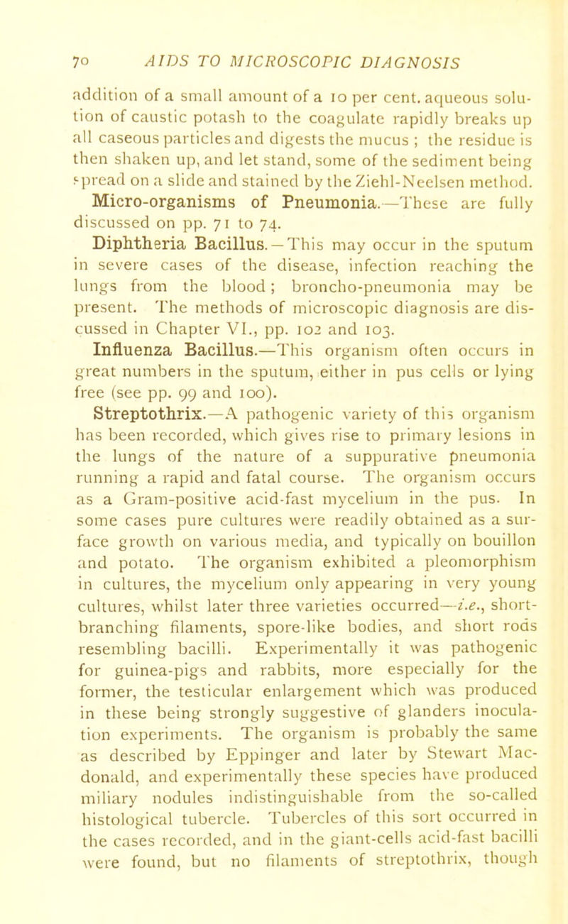 addition of a small amount of a io per cent, aqueous solu- tion of caustic potash to the coagulate rapidly breaks up all caseous particles and digests the mucus ; the residue is then shaken up, and let stand, some of the sediment being spread on a slide and stained by the Ziehl-Neelsen method. Micro-organisms of Pneumonia.—These are fully discussed on pp. 71 to 74. Diphtheria Bacillus.— This may occur in the sputum in severe cases of the disease, infection reaching the lungs from the blood; broncho-pneumonia may be present. The methods of microscopic diagnosis are dis- cussed in Chapter VI., pp. 102 and 103. Influenza Bacillus.—This organism often occurs in great numbers in the sputum, either in pus cells or lying free (see pp. 99 and 100). Streptothrix.—A pathogenic variety of this organism has been recorded, which gives rise to primary lesions in the lungs of the nature of a suppurative pneumonia running a rapid ancl fatal course. The organism occurs as a Gram-positive acid-fast mycelium in the pus. In some cases pure cultures were readily obtained as a sur- face growth on various media, and typically on bouillon and potato. The organism exhibited a pleomorphism in cultures, the mycelium only appearing in very young cultures, whilst later three varieties occurred—z.e., short- branching filaments, spore-like bodies, and short rods resembling bacilli. Experimentally it was pathogenic for guinea-pigs and rabbits, more especially for the former, the testicular enlargement which was produced in these being strongly suggestive of glanders inocula- tion experiments. The organism is probably the same as described by Eppinger and later by Stewart Mac- donald, and experimentally these species have produced miliary nodules indistinguishable from the so-called histological tubercle. Tubercles of this sort occurred in the cases recorded, and in the giant-cells acid-fast bacilli were found, but no filaments of streptothrix, though