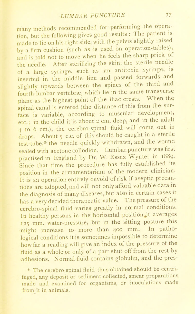 many methods recommended for performing the opeia- tion, but the following gives good results : '1 he patient is made to lie on his right side, with the pelvis slightly raised by a firm cushion (such as is used on operation-tables), and is told not to move when he feels the sharp prick of the needle. After sterilizing the skin, the sterile needle of a large syringe, such as an antitoxin syiinge, is inserted in the middle line and passed forwaids and slightly upwards between the spines of the third and fourth lumbar vertebra?, which lie in the same transveise plane as the highest point of the iliac crests. When the spinal canal is entered (the distance of this from the sui- face is variable, according to muscular development, etc.; in the child it is about 2 cm. deep, and in the adult 4 to 6 cm.), the cerebro-spinal fluid will come out in drops. About 5 c.c. of this should be caught in a sterile test tube,* the needle quickly withdrawn, and the wound sealed with acetone collodion. Lumbar punctuie was first practised in England by Dr. W. Essex Wynter in 1889. Since that time the procedure has fully established its position in the armamentarium of the modern clinician. It is an operation entirely devoid of risk if aseptic precau- tions are adopted, and will not only afford valuable data in the diagnosis of many diseases, but also in certain cases it has a very decided therapeutic value. The pressure of the cerebro-spinal fluid varies greatly in normal conditions. In healthy persons in the horizontal position Jt averages 125 mm. water-pressure, but in the sitting posture this might increase to more than 400 tnm. In patho- logical conditions it is sometimes impossible to determine how far a reading will give an index of the pressure of the fluid as a whole or only of a part shut off from the rest by adhesions. Normal fluid contains globulin, and the pres- * The cerebro-spinal fluid thus obtained should be centri- fuged, any deposit or sediment collected, smear preparations made and examined for organisms, or inoculations made from it in animals.