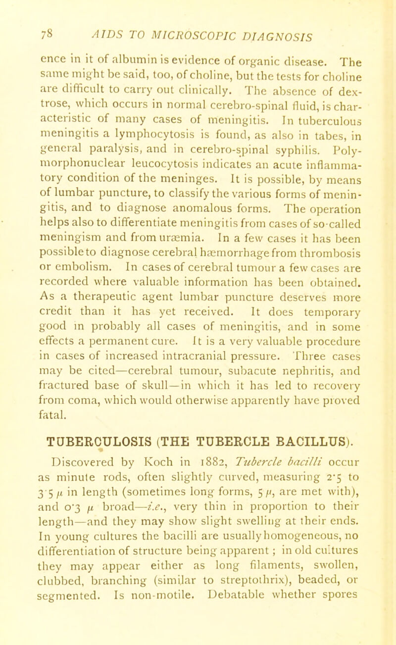 cnce in it of albumin is evidence of organic disease. The same might be said, too, of choline, but the tests for choline are difficult to carry out clinically. The absence of dex- trose, which occurs in normal cerebro-spinal fluid, is char- acteristic of many cases of meningitis. In tuberculous meningitis a lymphocytosis is found, as also in tabes, in general paralysis, and in cerebro-spinal syphilis. Poly- morphonuclear leucocytosis indicates an acute inflamma- tory condition of the meninges. It is possible, by means of lumbar puncture, to classify the various forms of menin- gitis, and to diagnose anomalous forms. The operation helps also to differentiate meningitis from cases of so-called meningism and from uraemia. In a few cases it has been possible to diagnose cerebral haemorrhage from thrombosis or embolism. In cases of cerebral tumour a few cases are recorded where valuable information has been obtained. As a therapeutic agent lumbar puncture deserves more credit than it has yet received. It does temporary good in probably all cases of meningitis, and in some effects a permanent cure. 11 is a very valuable procedure in cases of increased intracranial pressure. Three cases may be cited—cerebral tumour, subacute nephritis, and fractured base of skull—in which it has led to recovery from coma, which would otherwise apparently have proved fatal. TUBERCULOSIS (THE TUBERCLE BACILLUS). Discovered by Koch in 1882, Tubercle bacilli occur as minute rods, often slightly curved, measuring 2-5 to 3 5 /t in length (sometimes long forms, 5 fj, are met with), and o'3 /x broad—i.e., very thin in proportion to then- length—and they may show slight swelling at their ends. In young cultures the bacilli are usually homogeneous, no differentiation of structure being apparent; in old cultures they may appear either as long filaments, swollen, clubbed, branching (similar to streptothrix), beaded, or segmented. Is non-motile. Debatable whether spores