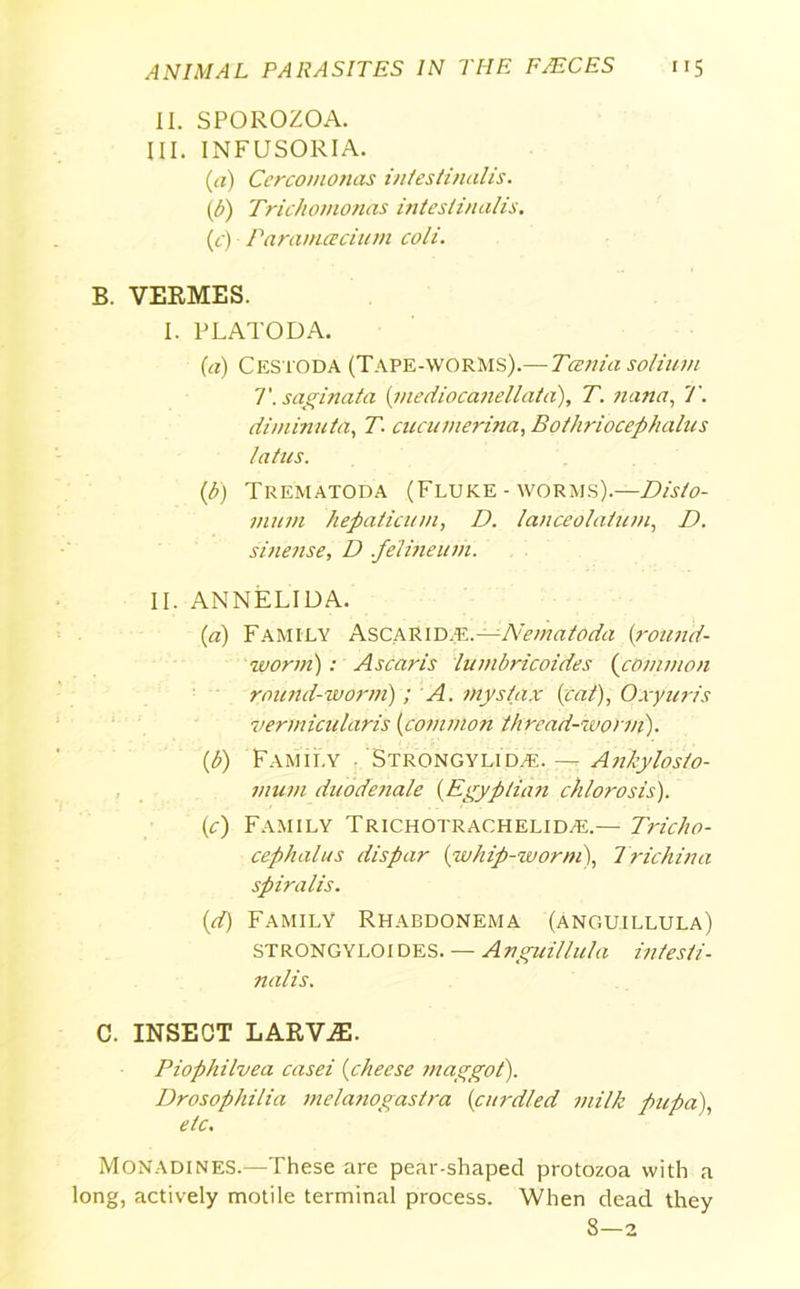 II. SPOROZOA. III. INFUSORIA. (a) Ccrcomonas intestinalis. (b) Trichomonas intestinalis. (c) Paraniacium coli. B. VERMES. I. PLATO DA. (a) Cestoda (Tape-worms).— Tania solium T. saginata (mediocanellata), T. nana, T. diminuta, T. cucumerina, Bothriocephalus talus. (1b) Trematoda (Fluke - worms).—Disto- mum hepaticum, D. lanceolatuin, D. sinense, D feHneuih. II. ANNELIDA. (а) Family Ascarid.-E. —-Nematoda (round- worm) : Ascaris lumbricoides (common round-worm); A. mystax {cat), Oxyuris Perm icu laris (common thread-worm). (б) Family Strongylid/k.— Ankylosto- mum duodenale (.Egyptian chlorosis). (c) Family Trichotrachelid^.— Tricho- cephalus dispar (whip-worm), Trichina spiralis. (d) Family Rhabdonema (anguillula) STRONGYLOI des. — Anguillula infes/i- nalis. C. INSECT LARVAE. Piophilvea casei (cheese maggot). Drosophilia melanogastra (curdled milk pupa), etc. Monadines.—These are pear-shaped protozoa with a long, actively motile terminal process. When dead they 8—2
