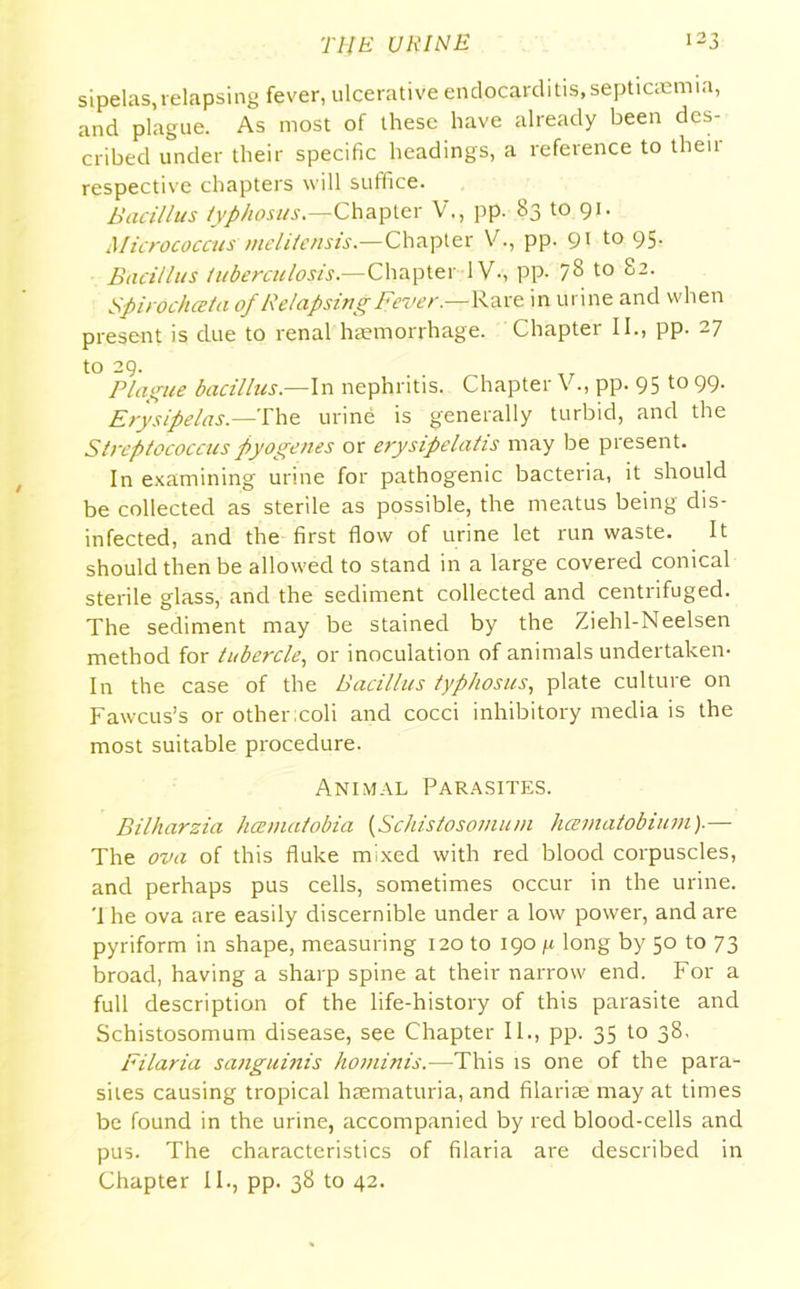 sipelas,relapsing fever, ulcerative endocarditis,septicaemia, and plague. As most of these have already been des- cribed under their specific headings, a reference to then- respective chapters will suffice. Bacillus typhosus.—Chapter V., pp. 83 to 91. Micrococcus melitensis.—Chapter V., pp. 91 to 95. Bacillus tuberculosis— Chapter 1V-, pp. 78 to 82. Spirochceta ofRelapsing Fever.—-Rare in urine and when present is due to renal haemorrhage. Chapter II., pp. 27 to 29. Plague bacillus.—In nephritis. Chapter V., pp. 95 to 99. Erysipelas.—The urine is generally turbid, and the Streptococcus pyogenes or erysipelatis may be present. In examining urine for pathogenic bacteria, it should be collected as sterile as possible, the meatus being dis- infected, and the first flow of urine let run waste. It should then be allowed to stand in a large covered conical sterile glass, and the sediment collected and centrifuged. The sediment may be stained by the Ziehl-Neelsen method for tubercle, or inoculation of animals undertaken- In the case of the Bacillus typhosus, plate culture on Fawcus’s or other;coli and cocci inhibitory media is the most suitable procedure. Animal Parasites. Bilharzia hcematobia (Schistosomuni hcematobium).— The ova of this fluke mixed with red blood corpuscles, and perhaps pus cells, sometimes occur in the urine. '1 he ova are easily discernible under a low power, and are pyriform in shape, measuring 120 to 190 fi long by 50 to 73 broad, having a sharp spine at their narrow end. For a full description of the life-history of this parasite and Schistosomum disease, see Chapter II., pp. 35 to 38. Filaria sanguinis hominis.—This is one of the para- sites causing tropical haematuria, and filarias may at times be found in the urine, accompanied by red blood-cells and pus. The characteristics of filaria are described in Chapter II., pp. 38 to 42.