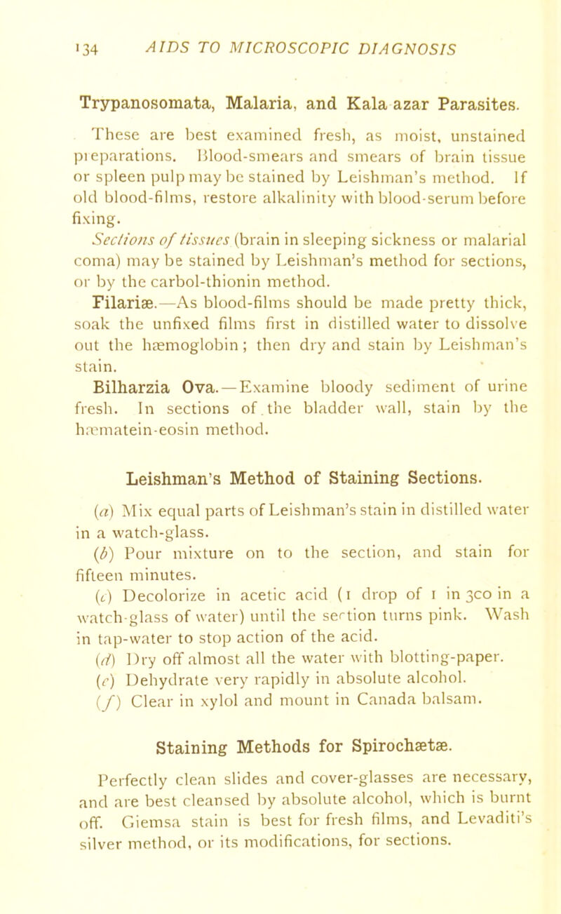 Trypanosomata, Malaria, and Kala azar Parasites. These are best examined fresh, as moist, unstained preparations. Blood-smears and smears of brain tissue or spleen pulp maybe stained by Leishman’s method. If old blood-films, restore alkalinity with blood-serum before fixing. Sections of tissues (brain in sleeping sickness or malarial coma) may be stained by Leishman’s method for sections, or by the carbol-thionin method. Filariae.—As blood-films should be made pretty thick, soak the unfixed films first in distilled water to dissolve out the haemoglobin ; then dry and stain by Leishman’s stain. Bilharzia Ova. —Examine bloody sediment of urine fresh. In sections of the bladder wall, stain by the hrematein-eosin method. Leishman’s Method of Staining Sections. (a) Mix equal parts of Leishman’s stain in distilled water in a watch-glass. (t>) Pour mixture on to the section, and stain for fifteen minutes. (c) Decolorize in acetic acid (i drop of i in 300 in a watch-glass of water) until the section turns pink. Wash in tap-water to stop action of the acid. (d) Dry off almost all the water with blotting-paper. (c) Dehydrate very rapidly in absolute alcohol. (/) Clear in xylol and mount in Canada balsam. Staining Methods for Spirochsetse. Perfectly clean slides and cover-glasses are necessary, and are best cleansed by absolute alcohol, which is burnt off. Giemsa stain is best for fresh films, and Levaditi’s silver method, or its modifications, for sections.