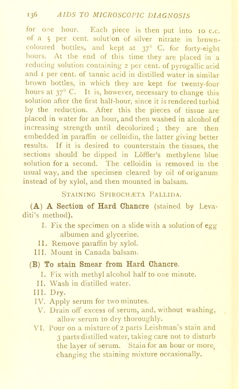 for one hour. Each piece is then put into 10 c.c. of a 5 per cent. solut:on of silver nitrate in brown- coloured bottles, and kept at 370 C. for forty-eight hours. At the end of this time they are placed in a reducing solution containing 2 per cent, of pyrogallic acid and 1 per cent, of tannic acid in distilled water in similar brown bottles, in which they are kept for twenty-four hours at 370 C. It is, however, necessary to change this solution after the first half-hour, since it is rendered turbid by the reduction. After this the pieces of tissue are placed in water for an hour, and then washed in alcohol of increasing strength until decolorized ; they are then embedded in paraffin or celloidin, the latter giving better results. If it is desired to counterstain the tissues, the sections should be dipped in Loffler’s methylene blue solution for a second. The celloidin is removed in the usual way, and the specimen cleared by oil of origanum instead of by xylol, and then mounted in balsam. Staining Spirochteta Pallida. (A) A Section of Hard Chancre (stained by Leva- diti’s method). I. Fix the specimen on a slide with a solution of egg albumen and glycerine. II. Remove paraffin by xylol. III. Mount in Canada balsam. (B) To stain Smear from Hard Chancre. I. Fix with methyl alcohol half to one minute. II. Wash in distilled water. III. Dry. IV. Apply serum for two minutes. V. Drain off excess of serum, and, without washing, allow serum to dry thoroughly. VI. Pour on a mixture of 2 parts Leishman’s stain and 3 parts distilled water, taking care not to disturb the layer of serum. Stain for an hour or more; changing the staining mixture occasionally.