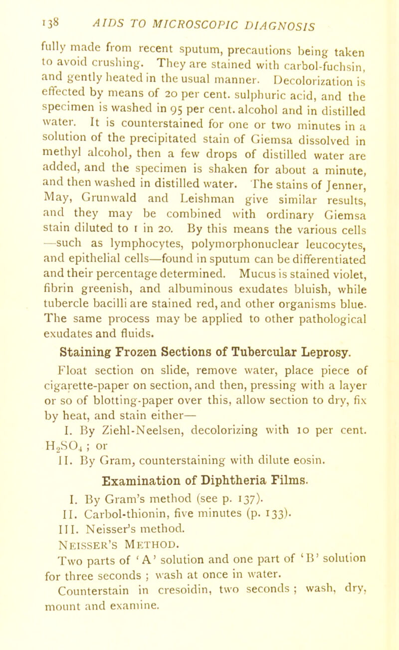 fully made from recent sputum, precautions being taken to avoid crushing. They are stained with carbol-fuchsin, and gently heated in the usual manner. Decolorization is effected by means of 20 per cent, sulphuric acid, and the specimen is washed in 95 per cent, alcohol and in distilled water. It is counterstained for one or two minutes in a solution of the precipitated stain of Giemsa dissolved in methyl alcohol, then a few drops of distilled water are added, and the specimen is shaken for about a minute, and then washed in distilled water. The stains of Jenner, May, Grunwald and Leishman give similar results, and they may be combined with ordinary Giemsa stain diluted to r in 20. By this means the various cells —such as lymphocytes, polymorphonuclear leucocytes, and epithelial cells—found in sputum can be differentiated and their percentage determined. Mucus is stained violet, fibrin greenish, and albuminous exudates bluish, while tubercle bacilli are stained red, and other organisms blue. The same process may be applied to other pathological exudates and fluids. Staining Frozen Sections of Tubercular Leprosy. Float section on slide, remove water, place piece of cigarette-paper on section, and then, pressing with a layer or so of blotting-paper over this, allow section to dry, fix by heat, and stain either— I. By Ziehl-Neelsen, decolorizing with 10 per cent. H2S04 ; or II. By Gram, counterstaining with dilute eosin. Examination of Diphtheria Films. I. By Gram’s method (see p. 137). II. Carbol-thionin, five minutes (p. 133). III. Neisser’s method. Neisser’s Method. Two parts of ‘ A’ solution and one part of ‘B’ solution for three seconds ; wash at once in water. Counterstain in cresoidin, two seconds ; wash, dry, mount and examine.