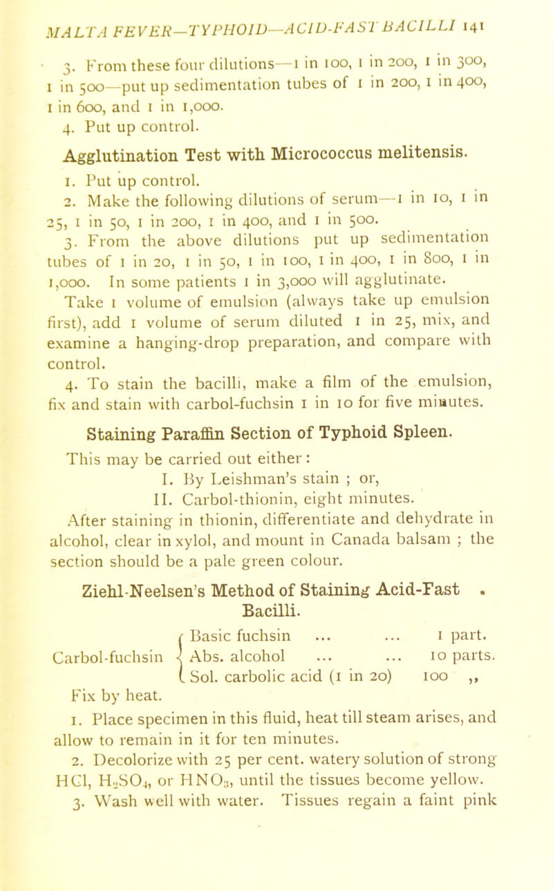 3. From these four dilutions—1 in 100, i in 200, 1 in 3°°> 1 in 500—put up sedimentation tubes of 1 in 200, 1 in 400, 1 in 600, and 1 in 1,000. 4. Put up control. Agglutination Test with Micrococcus melitensis. 1. Put up control. 2. Make the following dilutions of serum—1 in 10, 1 in 25, 1 in 50, 1 in 200, 1 in 400, and 1 in 500. 3. From the above dilutions put up sedimentation tubes of 1 in 20, 1 in 50, 1 in 100, 1 in 400, 1 in 800, 1 in 1,000. In some patients 1 in 3,000 will agglutinate. Take 1 volume of emulsion (always take up emulsion first), add 1 volume of serum diluted 1 in 25, mix, and examine a hanging-drop preparation, and compare with control. 4. To stain the bacilli, make a film of the emulsion, fix and stain with carbol-fuchsin 1 in 10 for five miautes. Staining Paraffin Section of Typhoid Spleen. This may be carried out either: I. By Leishman’s stain ; or, II. Carbol-thionin, eight minutes. After staining in thionin, differentiate and dehydrate in alcohol, clear in xylol, and mount in Canada balsam ; the section should be a pale green colour. Ziehl-Neelsen’s Method of Staining Acid-Fast . Bacilli. 1 Basic fuchsin ... ... 1 part. Carbol-fuchsin -! Abs. alcohol ... ... 10 parts. t Sol. carbolic acid (1 in 20) 100 ,, Fix by heat. 1. Place specimen in this fluid, heat till steam arises, and allow to remain in it for ten minutes. 2. Decolorize with 25 per cent, watery solution of strong HC1, H0SO4, or HNO3, until the tissues become yellow. 3. Wash well with water. Tissues regain a faint pink