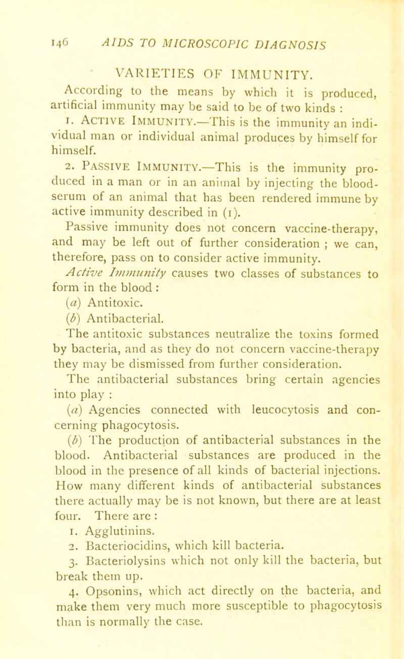 VARIETIES OF IMMUNITY. According to the means by which it is produced, artificial immunity may be said to be of two kinds : 1. Active Immunity.—This is the immunity an indi- vidual man or individual animal produces by himself for himself. 2. Passive Immunity.—This is the immunity pro- duced in a man or in an animal by injecting the blood- serum of an animal that has been rendered immune by active immunity described in (i). Passive immunity does not concern vaccine-therapy, and may be left out of further consideration ; we can, therefore, pass on to consider active immunity. Active Immunity causes two classes of substances to form in the blood : (a) Antitoxic. (b) Antibacterial. The antitoxic substances neutralize the toxins formed by bacteria, and as they do not concern vaccine-therapy they may be dismissed from further consideration. The antibacterial substances bring certain agencies into play : (a) Agencies connected with leucocytosis and con- cerning phagocytosis. (b) The production of antibacterial substances in the blood. Antibacterial substances are produced in the blood in the presence of all kinds of bacterial injections. How many different kinds of antibacterial substances there actually may be is not known, but there are at least four. There are : 1. Agglutinins. 2. Bacteriocidins, which kill bacteria. 3. Bacteriolysins which not only kill the bacteria, but break them up. 4. Opsonins, which act directly on the bacteria, and make them very much more susceptible to phagocytosis than is normally the case.