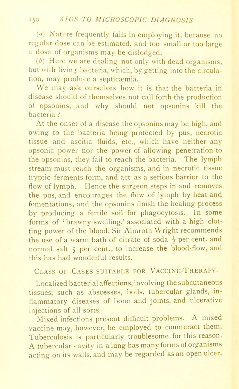 (a) Nature frequently fails in employing it, because no regular dose can be estimated, and too small or too large a dose of organisms may be dislodged. {&) Here we are dealing not only with dead organisms, but with living bacteria, which, by getting into the circula- tion, may produce a septicaemia. We may ask ourselves how it is that the bacteria in disease should of themselves not call forth the production of opsonins, and why should not opsonins kill the bacteria ? At the onset of a disease the opsonins may be high, and owing to the bacteria being protected by pus, necrotic tissue and ascitic fluids, etc., which have neither any opsonic power nor the power of allowing penetration to the opsonins, they fail to reach the bacteria. The lymph stream must reach the organisms, and in necrotic tissue tryptic ferments form, and act as a serious barrier to the flow of lymph. Hence the surgeon steps in and removes the pus, and encourages the flow of lymph by heat and fomentations, and the opsonins finish the healing process by producing a fertile soil for phagocytosis. In some forms of 1 brawny swelling,’ associated with a high clot- ting power of the blood, Sir Almroth Wright recommends the use of a warm bath of citrate of soda ^ per cent, and normal salt 5 per cent., to increase the blood-flow, and this has had wonderful results. Class of Cases suitable for Vaccine-Therapy. Localized bacterial affections, involving the subcutaneous tissues, such as abscesses, boils, tubercular glands, in- flammatory diseases of bone and joints, and ulcerative injections of all sorts. Mixed infections present difficult problems. A mixed vaccine may, however, be employed to counteract them. Tuberculosis is particularly troublesome for this reason. A tubercular cavity in a lung has many forms of organisms acting on its walls, and may be regarded as an open ulcer.